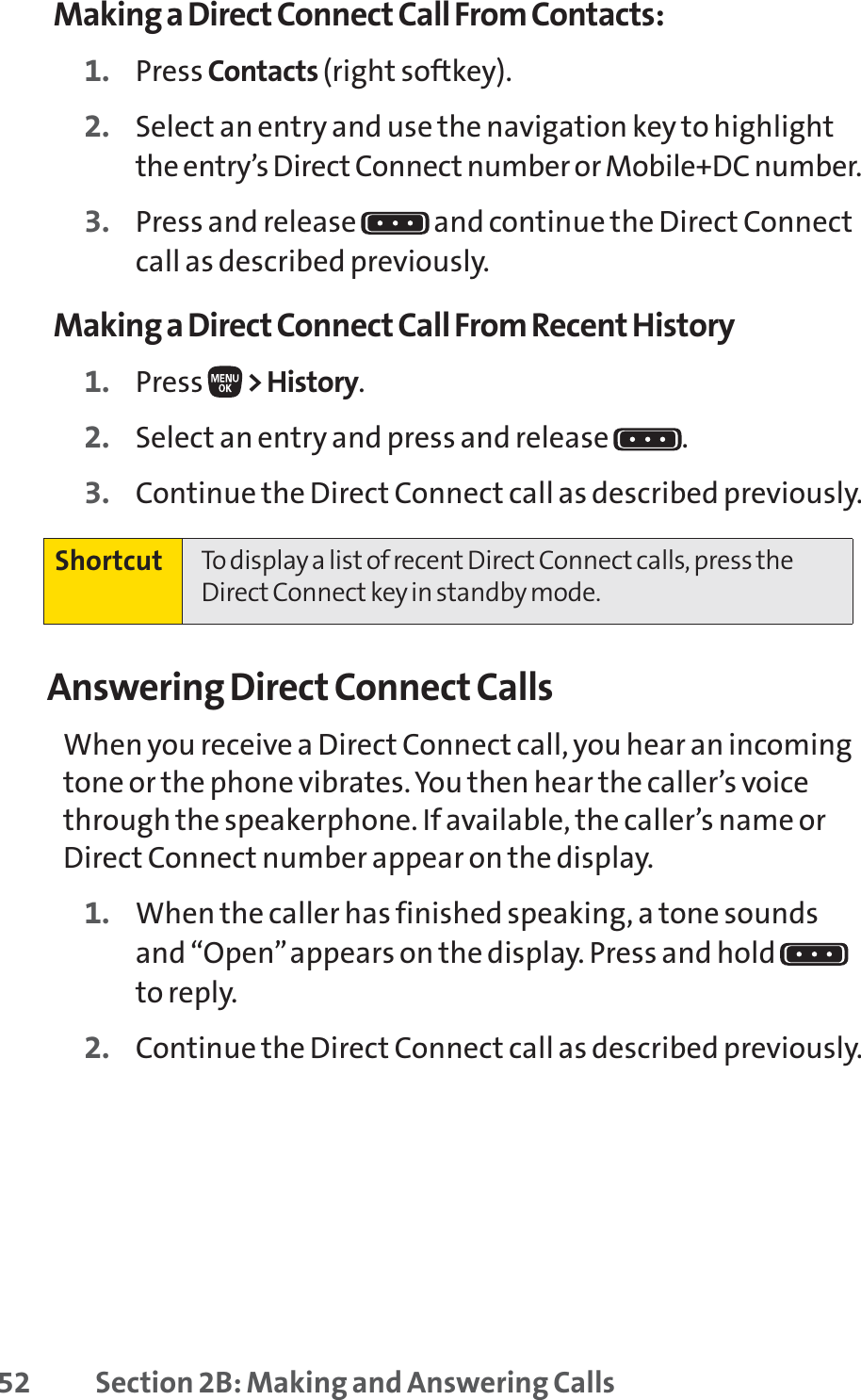 52 Section 2B: Making and Answering CallsMaking a Direct Connect Call From Contacts:1. Press Contacts (right softkey).2. Select an entry and use the navigation key to highlightthe entry’s Direct Connect number or Mobile+DC number.3. Press and release  and continue the Direct Connectcall as described previously.Making a Direct Connect Call From Recent History1. Press  &gt;History.2. Select an entry and press and release  .3. Continue the Direct Connect call as described previously.Answering Direct Connect CallsWhen you receive a Direct Connect call, you hear an incomingtone or the phone vibrates. You then hear the caller’s voicethrough the speakerphone. If available, the caller’s name orDirect Connect number appear on the display.1. When the caller has finished speaking, a tone soundsand “Open”appears on the display. Press and hold to reply.2. Continue the Direct Connect call as described previously.Shortcut To display a list of recent Direct Connect calls, press theDirect Connect key in standby mode.