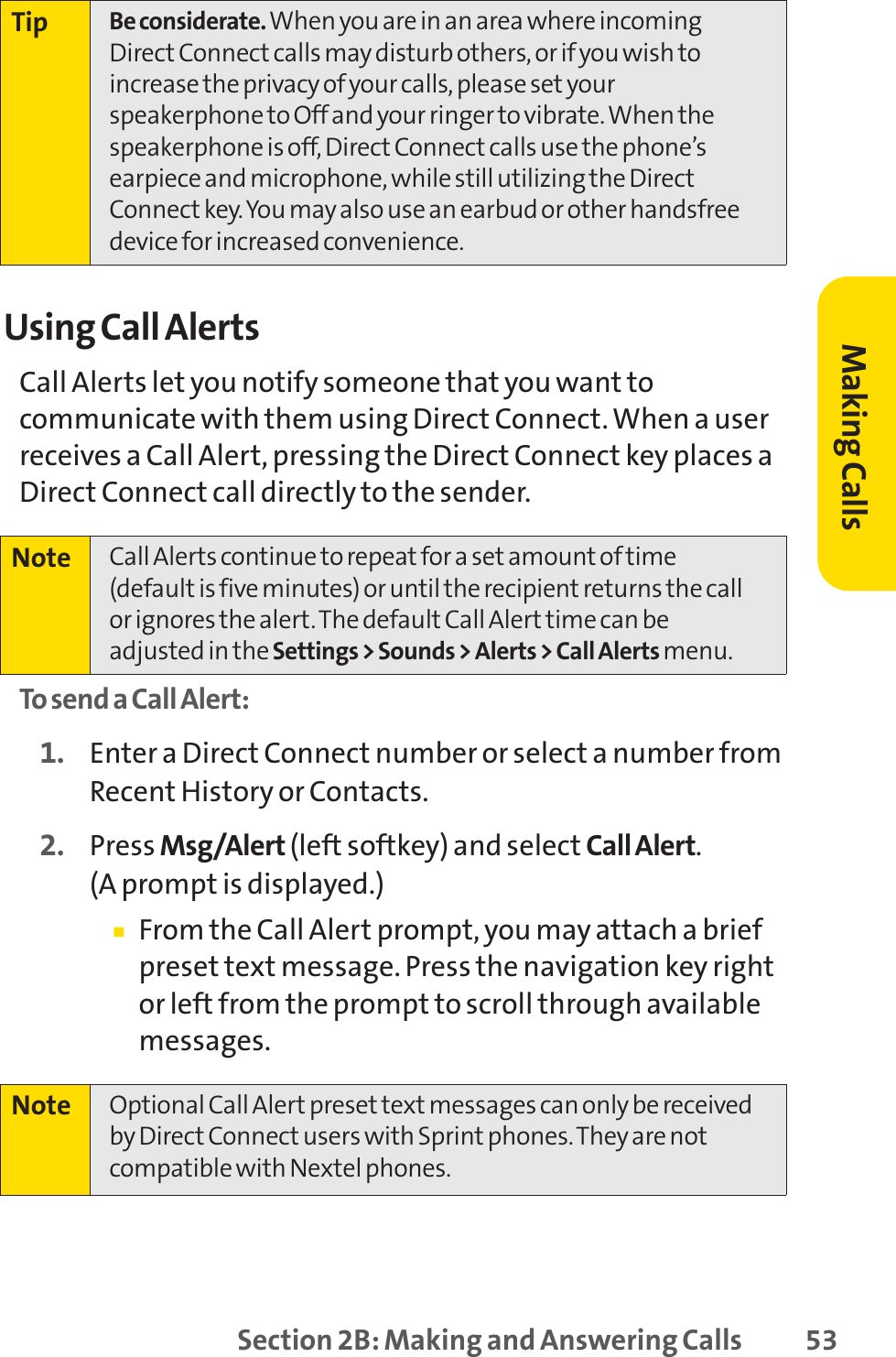 Section 2B: Making and Answering Calls 53Using Call AlertsCall Alerts let you notify someone that you want tocommunicate with them using Direct Connect. When a userreceives a Call Alert, pressing the Direct Connect key places aDirect Connect call directly to the sender.To send a Call Alert:1. Enter a Direct Connect number or select a number fromRecent History or Contacts.2. Press Msg/Alert (left softkey) and select Call Alert.(A prompt is displayed.)䡲From the Call Alert prompt, you may attach a briefpreset text message. Press the navigation key rightor left from the prompt to scroll through availablemessages.Note Optional Call Alert preset text messages can only be receivedby Direct Connect users with Sprint phones. They are notcompatible with Nextel phones.Note Call Alerts continue to repeat for a set amount of time (default is five minutes) or until the recipient returns the callor ignores the alert. The default Call Alert time can beadjusted in the Settings &gt; Sounds &gt; Alerts &gt; Call Alerts menu.Tip Be considerate. When you are in an area where incomingDirect Connect calls may disturb others, or if you wish toincrease the privacy of your calls, please set yourspeakerphone to Off and your ringer to vibrate. When thespeakerphone is off, Direct Connect calls use the phone’searpiece and microphone, while still utilizing the DirectConnect key. You may also use an earbud or other handsfreedevice for increased convenience.Making Calls