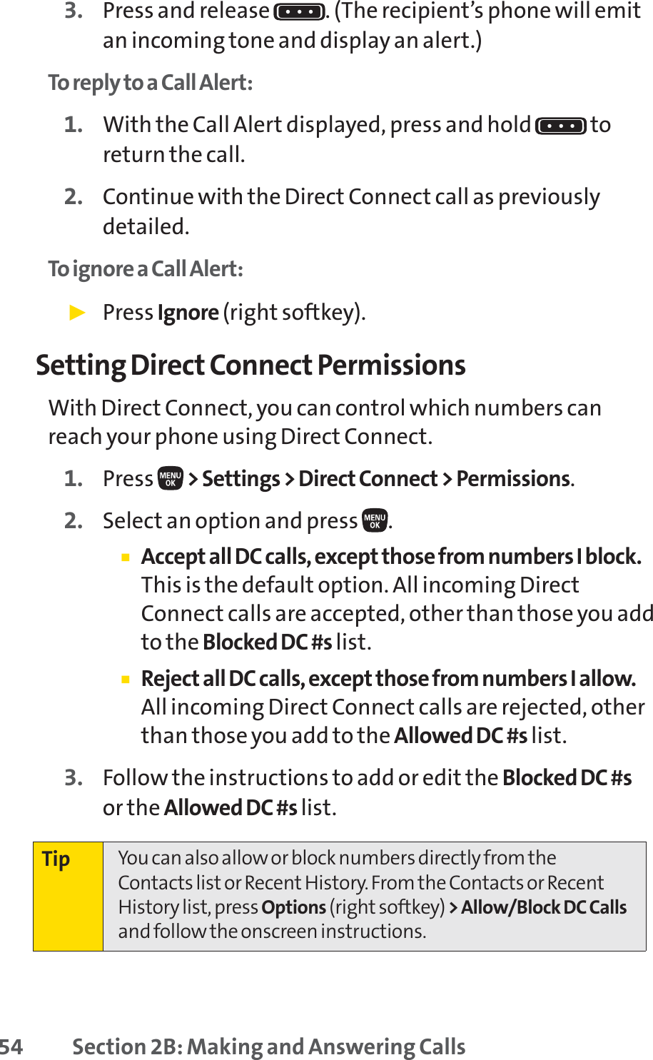 54 Section 2B: Making and Answering Calls3. Press and release  . (The recipient’s phone will emitan incoming tone and display an alert.)To reply to a Call Alert:1. With the Call Alert displayed, press and hold  toreturn the call.2. Continue with the Direct Connect call as previouslydetailed.To ignore a Call Alert:䊳Press Ignore (right softkey).Setting Direct Connect PermissionsWith Direct Connect, you can control which numbers canreach your phone using Direct Connect.1. Press  &gt; Settings &gt; Direct Connect &gt; Permissions.2. Select an option and press  .䡲Accept all DC calls, except those from numbers I block.This is the default option. All incoming DirectConnect calls are accepted, other than those you addto the Blocked DC #s list.䡲Reject all DC calls, except those from numbers I allow.All incoming Direct Connect calls are rejected, otherthan those you add to the Allowed DC #s list.3. Follow the instructions to add or edit the Blocked DC #sor the Allowed DC #s list.Tip You can also allow or block numbers directly from theContacts list or Recent History. From the Contacts or RecentHistory list, press Options (right softkey) &gt; Allow/Block DC Callsand follow the onscreen instructions.