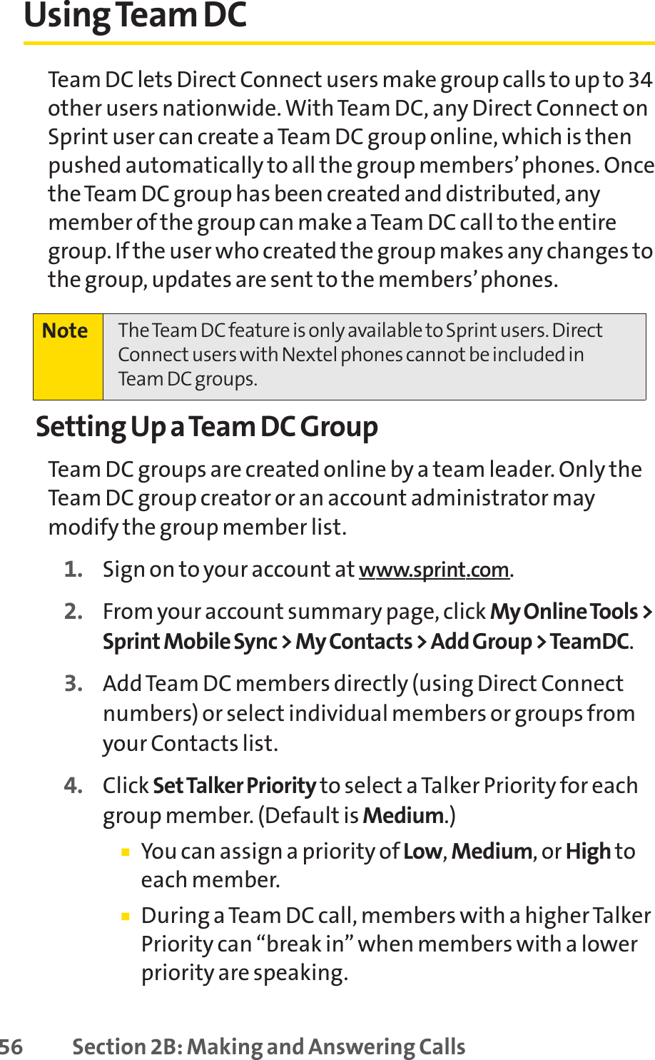 56 Section 2B: Making and Answering CallsUsing Team DCTeam DC lets Direct Connect users make group calls to up to 34other users nationwide. With Team DC, any Direct Connect onSprint user can create a Team DC group online, which is thenpushed automatically to all the group members’phones. Oncethe Team DC group has been created and distributed, anymember of the group can make a Team DC call to the entiregroup. If the user who created the group makes any changes tothe group, updates are sent to the members’phones.Setting Up a Team DC GroupTeam DC groups are created online by a team leader. Only theTeam DC group creator or an account administrator maymodify the group member list.1. Sign on to your account at www.sprint.com.2. From your account summary page, click My Online Tools &gt;Sprint Mobile Sync &gt; My Contacts &gt; Add Group &gt; TeamDC.3. Add Team DC members directly (using Direct Connectnumbers) or select individual members or groups fromyour Contacts list.4. Click Set Talker Priority to select a Talker Priority for eachgroup member. (Default is Medium.)䡲You can assign a priority of Low,Medium, or High toeach member.䡲During a Team DC call, members with a higher TalkerPriority can “break in” when members with a lowerpriority are speaking.Note The Team DC feature is only available to Sprint users. DirectConnect users with Nextel phones cannot be included inTeam DC groups.