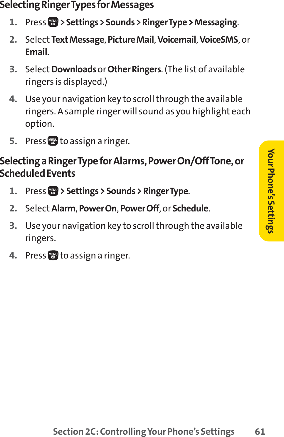 Section 2C: Controlling Your Phone’s Settings 61Selecting Ringer Types for Messages1. Press  &gt; Settings &gt; Sounds &gt; Ringer Type &gt; Messaging.2. Select Text Message,Picture Mail,Voicemail,VoiceSMS,orEmail.3. Select Downloads or Other Ringers. (The list of availableringers is displayed.)4. Use your navigation key to scroll through the availableringers. A sample ringer will sound as you highlight eachoption.5. Press  to assign a ringer.Selecting a Ringer Type for Alarms, Power On/Off Tone, orScheduled Events1. Press  &gt; Settings &gt; Sounds &gt; Ringer Type.2. Select Alarm,Power On,Power Off, or Schedule.3. Use your navigation key to scroll through the availableringers.4. Press  to assign a ringer.Your Phone’s Settings
