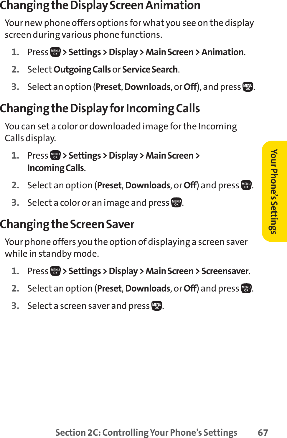 Section 2C: Controlling Your Phone’s Settings 67Changing the Display Screen AnimationYour new phone offers options for what you see on the displayscreen during various phone functions.1. Press  &gt; Settings &gt; Display &gt; Main Screen &gt; Animation.2. Select Outgoing Calls or Service Search.3. Select an option (Preset,Downloads, or Off), and press  .Changing the Display for Incoming CallsYou can set a color or downloaded image for the IncomingCalls display.1. Press  &gt; Settings &gt; Display &gt; Main Screen &gt;Incoming Calls.2. Select an option (Preset,Downloads, or Off) and press  .3. Select a color or an image and press  .Changing the Screen SaverYour phone offers you the option of displaying a screen saverwhile in standby mode.1. Press  &gt; Settings &gt; Display &gt; Main Screen &gt; Screensaver.2. Select an option (Preset,Downloads, or Off) and press  .3. Select a screen saver and press  .Your Phone’s Settings