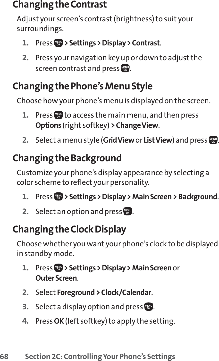 68 Section 2C: Controlling Your Phone’s SettingsChanging the ContrastAdjust your screen’s contrast (brightness) to suit yoursurroundings.1. Press  &gt; Settings &gt; Display &gt; Contrast.2. Press your navigation key up or down to adjust thescreen contrast and press  .Changing the Phone’s Menu StyleChoose how your phone’s menu is displayed on the screen.1. Press  to access the main menu, and then pressOptions (right softkey) &gt; Change View.2. Select a menu style (Grid View or ListView) and press  .Changing the BackgroundCustomize your phone’s display appearance by selecting acolor scheme to reflect your personality.1. Press  &gt; Settings &gt; Display &gt; Main Screen &gt; Background.2. Select an option and press  .Changing the Clock DisplayChoose whether you want your phone’s clock to be displayedin standby mode.1. Press  &gt; Settings &gt; Display &gt; Main Screen or Outer Screen.2. Select Foreground &gt; Clock/Calendar.3. Select a display option and press  .4. Press OK (left softkey) to apply the setting.