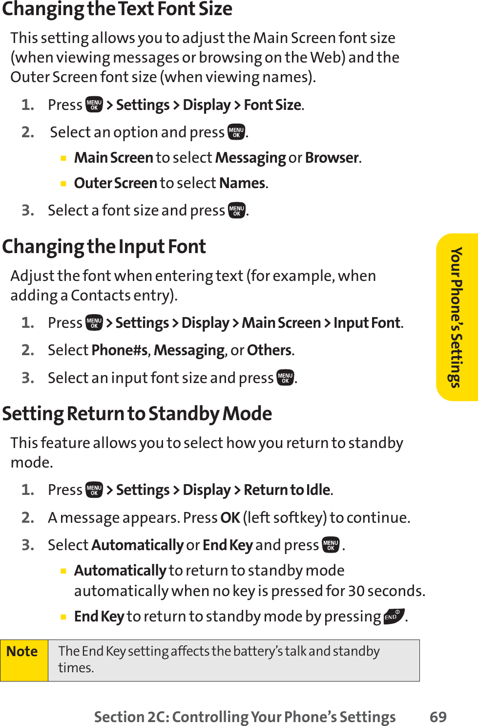 Section 2C: Controlling Your Phone’s Settings 69Changing the Text Font SizeThis setting allows you to adjust the Main Screen font size(when viewing messages or browsing on the Web) and theOuter Screen font size (when viewing names).1. Press  &gt; Settings &gt; Display &gt; Font Size.2. Select an option and press  . 䡲Main Screen to select Messaging or Browser.䡲Outer Screen to select Names.3. Select a font size and press  .Changing the Input FontAdjust the font when entering text (for example, whenadding a Contacts entry).1. Press  &gt; Settings &gt; Display &gt; Main Screen &gt; Input Font.2. Select Phone#s,Messaging, or Others.3. Select an input font size and press .Setting Return to Standby ModeThis feature allows you to select how you return to standbymode.1. Press  &gt; Settings &gt; Display &gt; Return to Idle.2. A message appears. Press OK (left softkey) to continue.3. Select Automatically or End Key and press  .䡲Automatically to return to standby modeautomatically when no key is pressed for 30 seconds.䡲End Key to return to standby mode by pressing  .Note The End Key setting affects the battery’s talk and standbytimes.Your Phone’s Settings