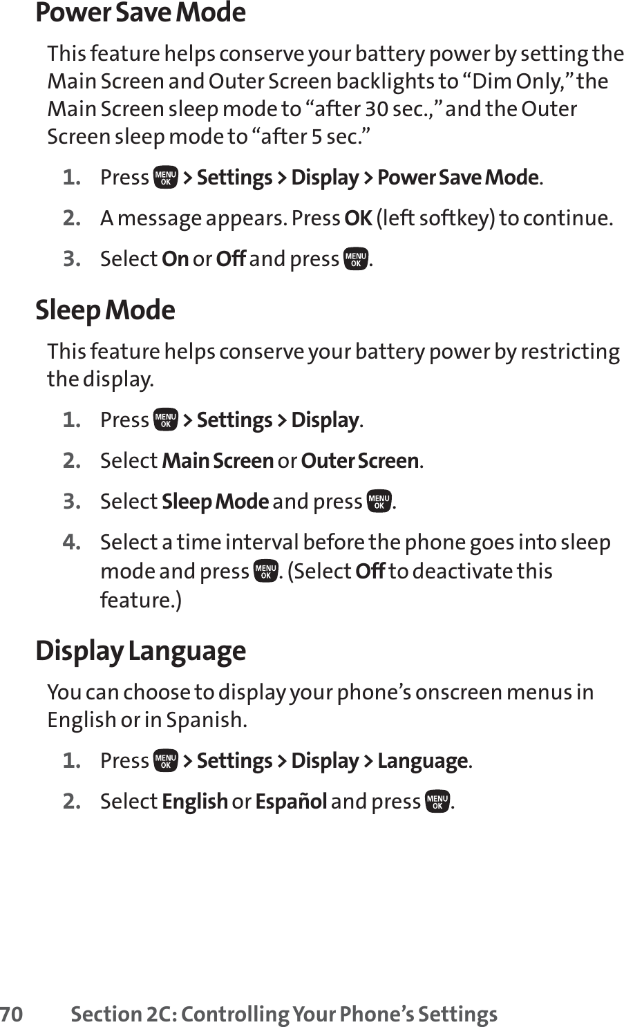 70 Section 2C: Controlling Your Phone’s SettingsPower Save ModeThis feature helps conserve your battery power by setting theMain Screen and Outer Screen backlights to “Dim Only,”theMain Screen sleep mode to “after 30 sec.,”and the OuterScreen sleep mode to “after 5 sec.”1. Press  &gt; Settings &gt; Display &gt; Power Save Mode.2. A message appears. Press OK (left softkey) to continue.3. Select On or Off and press  .Sleep ModeThis feature helps conserve your battery power by restrictingthe display.1. Press  &gt; Settings &gt; Display.2. Select Main Screen or Outer Screen.3. Select Sleep Mode and press  .4. Select a time interval before the phone goes into sleepmode and press  . (Select Off to deactivate thisfeature.)Display LanguageYou can choose to display your phone’s onscreen menus inEnglish or in Spanish.1. Press  &gt; Settings &gt; Display &gt; Language.2. Select English or Español and press  .