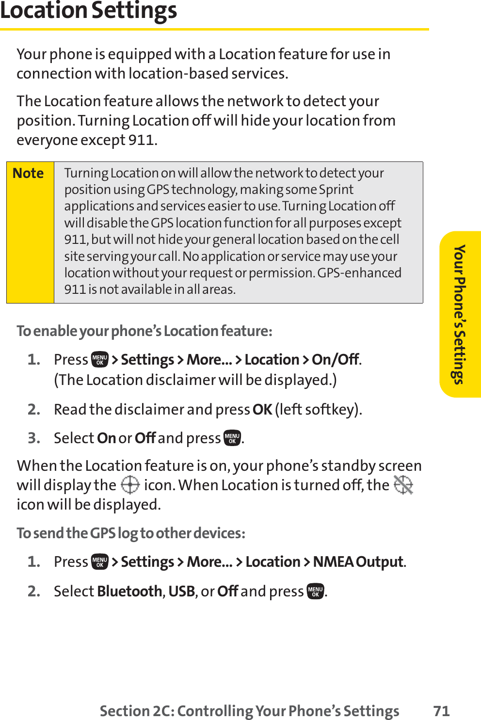 Section 2C: Controlling Your Phone’s Settings 71Location SettingsYour phone is equipped with a Location feature for use inconnection with location-based services. The Location feature allows the network to detect yourposition. Turning Location off will hide your location fromeveryone except 911.To enable your phone’s Location feature:1. Press  &gt; Settings &gt; More... &gt; Location &gt; On/Off.(The Location disclaimer will be displayed.)2. Read the disclaimer and pressOK (left softkey).3. Select On or Off and press  .When the Location feature is on, your phone’s standby screenwill display the  icon. When Location is turned off, the icon will be displayed.To send the GPS log to other devices:1. Press  &gt; Settings &gt; More... &gt; Location &gt; NMEA Output.2. Select Bluetooth,USB, or Off and press  .Note Turning Location on will allow the network to detect yourposition using GPS technology, making some Sprintapplications and services easier to use. Turning Location offwill disable the GPS location function for all purposes except911, but will not hide your general location based on the cellsite serving your call. No application or service may use yourlocation without your request or permission. GPS-enhanced911 is not available in all areas.Your Phone’s Settings