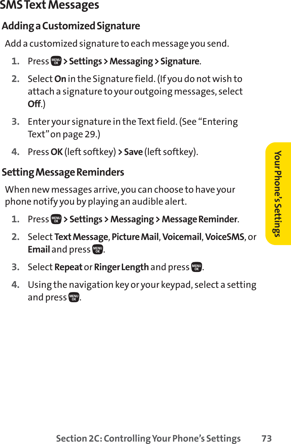 Section 2C: Controlling Your Phone’s Settings 73SMS Text MessagesAdding a Customized SignatureAdd a customized signature to each message you send.1. Press  &gt; Settings &gt; Messaging &gt; Signature.2. Select On in the Signature field. (If you do not wish toattach a signature to your outgoing messages, selectOff.)3. Enter your signature in the Text field. (See “EnteringText”on page 29.)4. Press OK (left softkey) &gt;Save(left softkey).Setting Message RemindersWhen new messages arrive, you can choose to have yourphone notify you by playing an audible alert.1. Press  &gt; Settings &gt; Messaging &gt; Message Reminder.2. Select Text Message,Picture Mail,Voicemail,VoiceSMS,orEmail and press  .3. Select Repeat or Ringer Length and press  .4. Using the navigation key or your keypad, select a settingand press  .Your Phone’s Settings