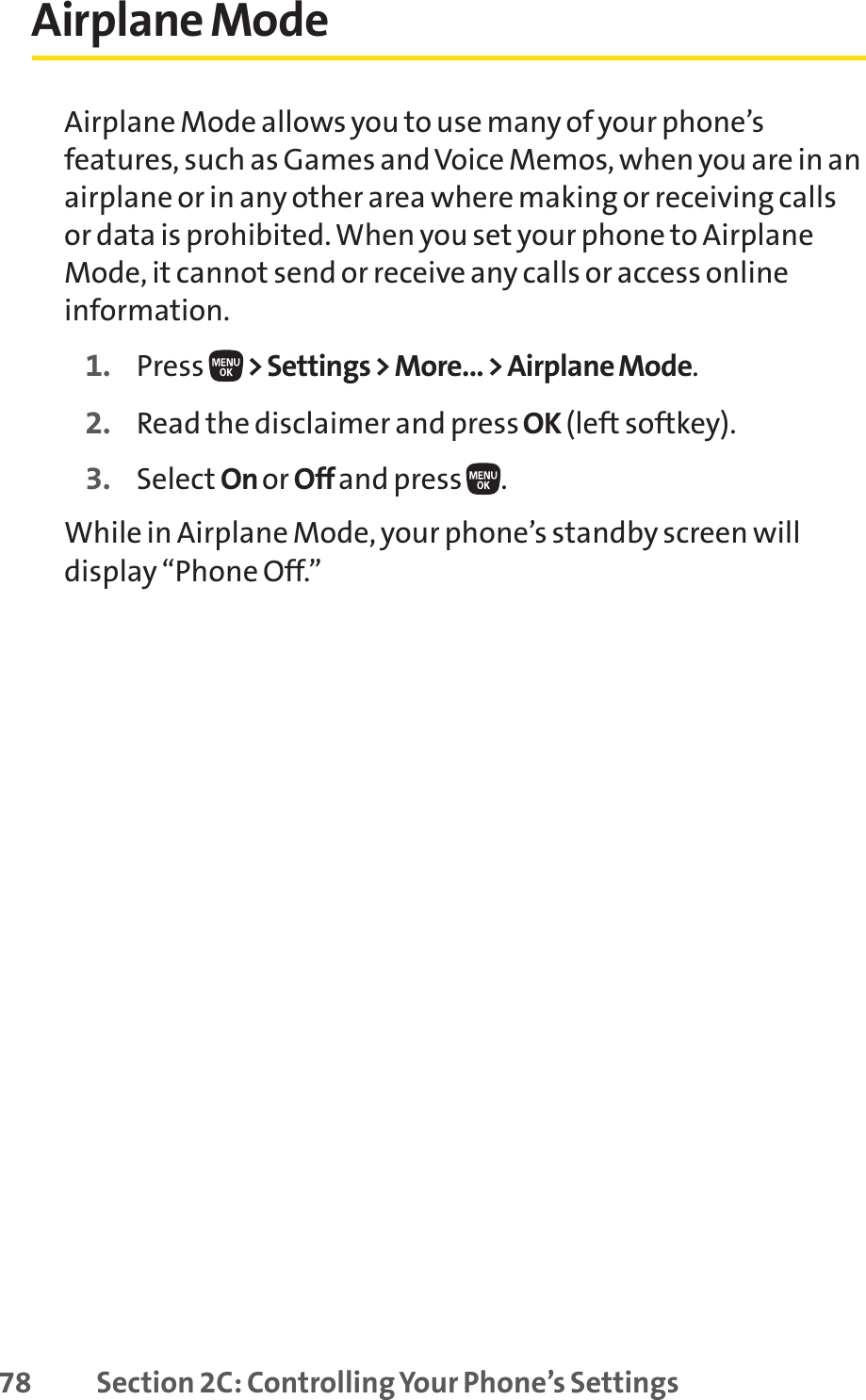 78 Section 2C: Controlling Your Phone’s SettingsAirplane ModeAirplane Mode allows you to use many of your phone’sfeatures, such as Games and Voice Memos, when you are in anairplane or in any other area where making or receiving callsor data is prohibited. When you set your phone to AirplaneMode, it cannot send or receive any calls or access onlineinformation.1. Press  &gt; Settings &gt; More... &gt; Airplane Mode.2. Read the disclaimer and press OK (left softkey).3. Select On or Off and press  .While in Airplane Mode, your phone’s standby screen willdisplay “Phone Off.”