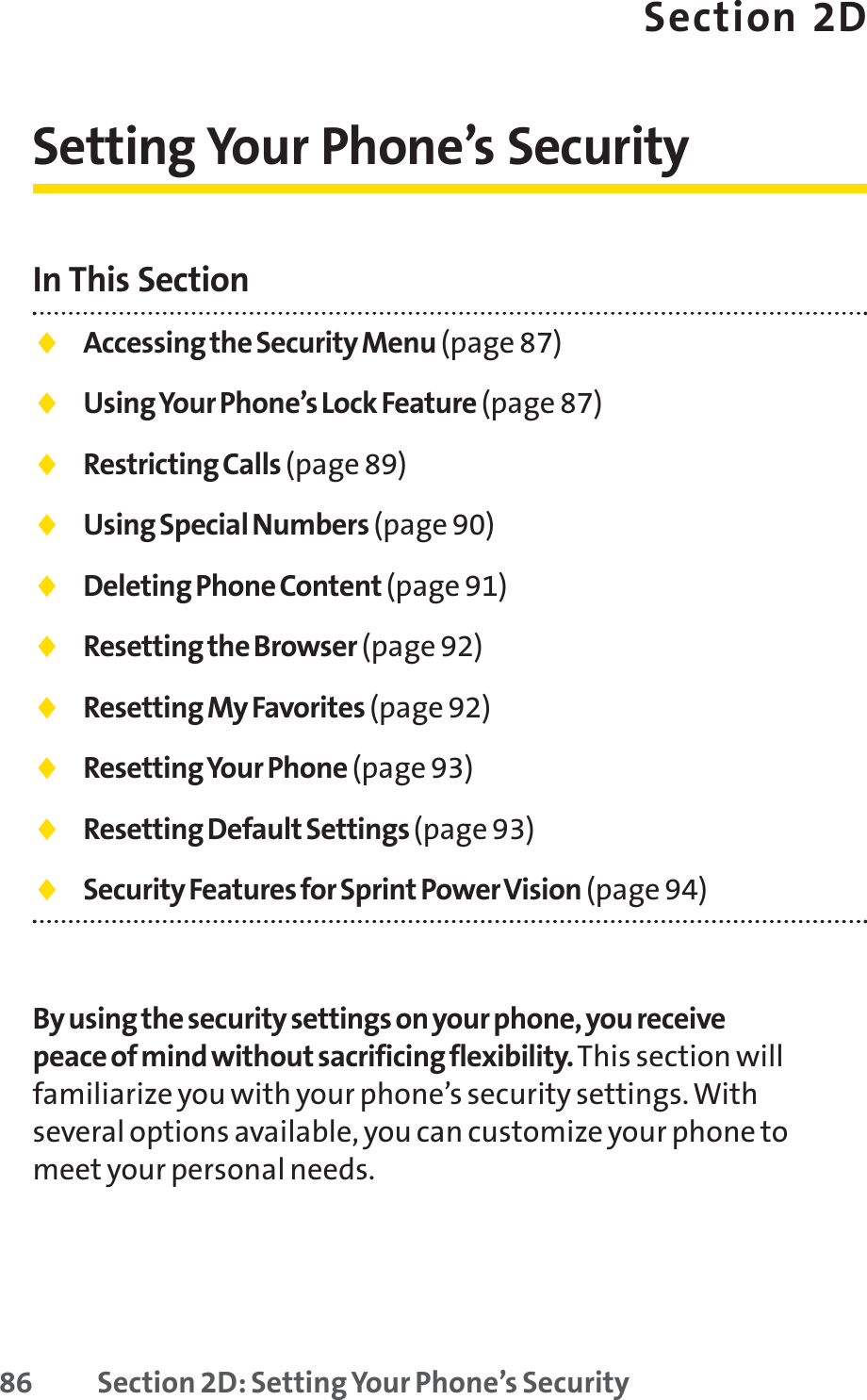 86 Section 2D: Setting Your Phone’s SecuritySection 2DSetting Your Phone’s SecurityIn This Section⽧Accessing the Security Menu (page 87)⽧Using Your Phone’s Lock Feature (page 87)⽧Restricting Calls (page 89)⽧Using Special Numbers (page 90)⽧Deleting Phone Content (page 91)⽧Resetting the Browser (page 92)⽧Resetting My Favorites (page 92)⽧Resetting Your Phone (page 93)⽧Resetting Default Settings (page 93)⽧Security Features for Sprint Power Vision (page 94)By using the security settings on your phone, you receivepeace of mind without sacrificing flexibility. This section willfamiliarize you with your phone’s security settings. Withseveral options available, you can customize your phone tomeet your personal needs.