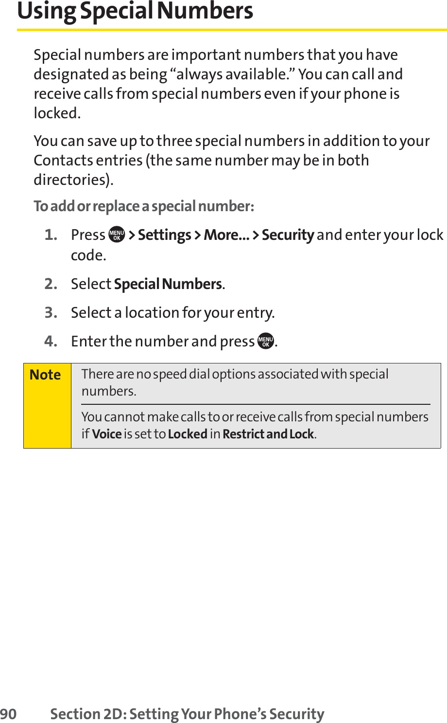 90 Section 2D: Setting Your Phone’s SecurityUsing Special NumbersSpecial numbers are important numbers that you havedesignated as being “always available.” You can call andreceive calls from special numbers even if your phone islocked.You can save up to three special numbers in addition to yourContacts entries (the same number may be in bothdirectories).To add or replace a special number:1. Press  &gt; Settings &gt; More... &gt; Security and enter your lockcode.2. Select Special Numbers.3. Select a location for your entry.4. Enter the number and press  .Note There are no speed dial options associated with specialnumbers.You cannot make calls to or receive calls from special numbersif Voice is set to Locked in Restrict and Lock.