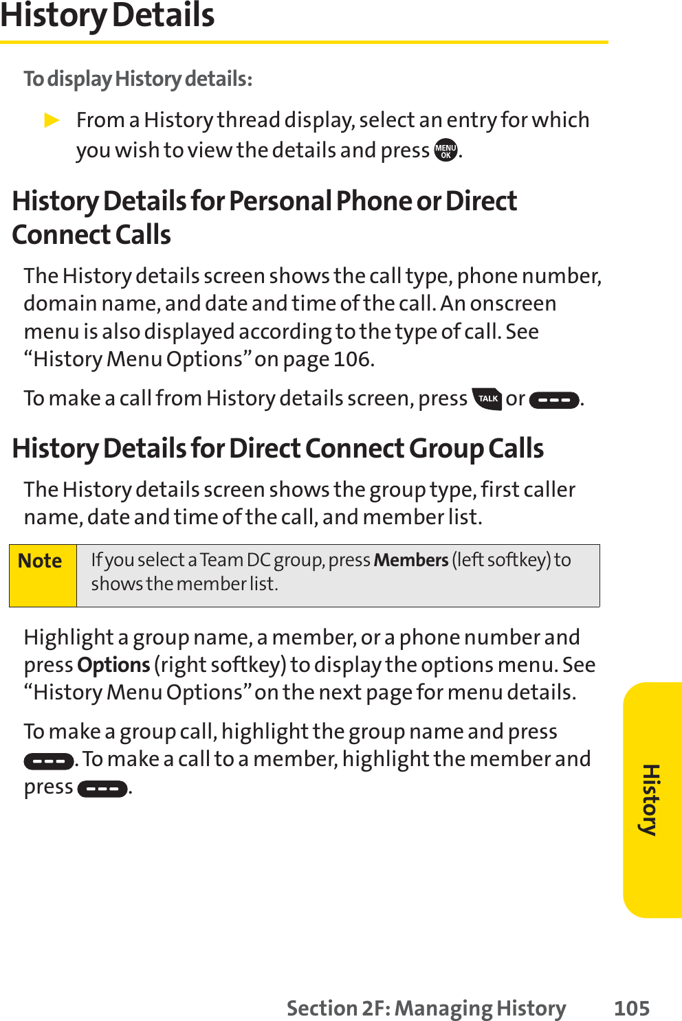 Section 2F: Managing History 105History DetailsTo display History details:䊳From a History thread display, select an entry for whichyou wish to view the details and press  .History Details for Personal Phone or DirectConnect CallsThe History details screen shows the call type, phone number,domain name, and date and time of the call. An onscreenmenu is also displayed according to the type of call. See“History Menu Options”on page 106.To make a call from History details screen, press  or  .History Details for Direct Connect Group CallsThe History details screen shows the group type, first callername, date and time of the call, and member list.Highlight a group name, a member, or a phone number andpress Options (right softkey) to display the options menu. See“History Menu Options”on the next page for menu details.To make a group call, highlight the group name and press.To make a call to a member, highlight the member andpress .Note If you select a Team DC group, press Members (left softkey) toshows the member list.History