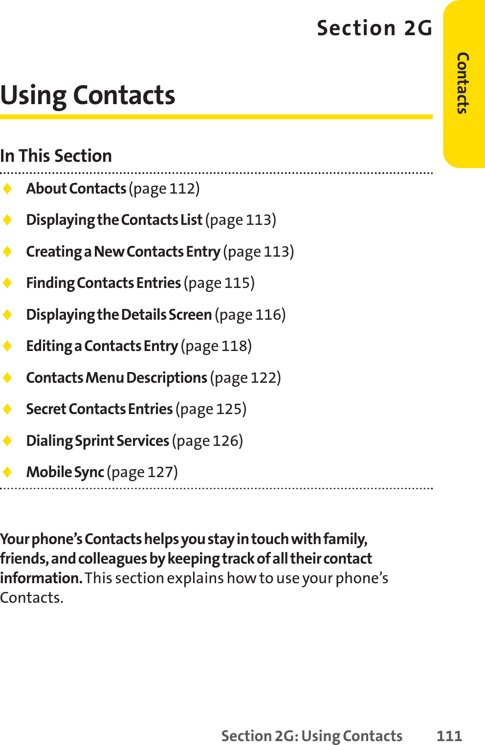 Section 2G: Using Contacts 111Section 2GUsing ContactsIn This Section⽧About Contacts (page 112)⽧Displaying the Contacts List (page 113)⽧Creating a New Contacts Entry (page 113)⽧Finding Contacts Entries (page 115)⽧Displaying the Details Screen (page 116)⽧Editing a Contacts Entry (page 118)⽧Contacts Menu Descriptions (page 122)⽧Secret Contacts Entries (page 125)⽧Dialing Sprint Services (page 126)⽧Mobile Sync (page 127)Your phone’s Contacts helps you stay in touch with family,friends, and colleagues by keeping track of all their contactinformation.This section explains how to use your phone’sContacts.Contacts