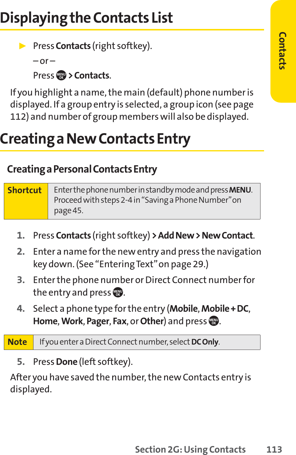 Section 2G: Using Contacts 113Displaying the Contacts List䊳PressContacts (right softkey). – or –Press  &gt; Contacts.If you highlight a name, the main (default) phone number isdisplayed. If a group entry is selected, a group icon (see page112) and number of group members will also be displayed.Creating a New Contacts EntryCreating a Personal Contacts Entry1. Press Contacts (right softkey) &gt; Add New &gt; New Contact.2. Enter a name for the new entry and press the navigationkey down. (See “Entering Text”on page 29.)3. Enter the phone number or Direct Connect number forthe entry and press .4. Select a phone type for the entry (Mobile,Mobile + DC,Home,Work,Pager,Fax, or Other) and press .5. Press Done (left softkey).After you have saved the number, the new Contacts entry isdisplayed.Note If you enter a Direct Connect number, select DC Only.Shortcut Enter the phone number in standby mode and press MENU.Proceed with steps 2-4 in “Saving a Phone Number”onpage 45.Contacts