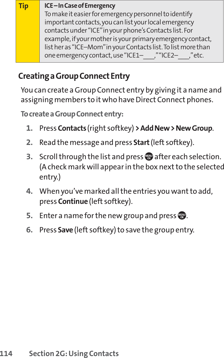 114 Section 2G: Using ContactsCreating a Group Connect EntryYou can create a Group Connect entry by giving it a name andassigning members to it who have Direct Connect phones.To create a Group Connect entry:1. Press Contacts (right softkey) &gt; Add New &gt; New Group.2. Read the message and press Start (left softkey).3. Scroll through the list and press  after each selection.(A check mark will appear in the box next to the selectedentry.)4. When you’ve marked all the entries you want to add,press Continue (left softkey).5. Enter a name for the new group and press  .6. Press Save (left softkey) to save the group entry.Tip ICE – In Case of EmergencyTo make it easier for emergency personnel to identifyimportant contacts, you can list your local emergencycontacts under “ICE”in your phone’s Contacts list. Forexample, if your mother is your primary emergency contact,list her as “ICE–Mom”in your Contacts list. To list more thanone emergency contact, use “ICE1–___,”“ICE2–___,”etc.