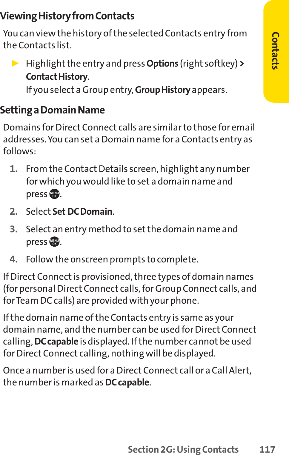 Section 2G: Using Contacts 117Viewing History from ContactsYou can view the history of the selected Contacts entry fromthe Contacts list.䊳Highlight the entry and press Options (right softkey) &gt;Contact History.If you select a Group entry, Group History appears.Setting a Domain NameDomains for Direct Connect calls are similar to those for emailaddresses. You can set a Domain name for a Contacts entry asfollows:1. From the Contact Details screen, highlight any numberfor which you would like to set a domain name and press .2. Select Set DC Domain.3. Select an entry method to set the domain name and press .4. Follow the onscreen prompts to complete.If Direct Connect is provisioned, three types of domain names(for personal Direct Connect calls, for Group Connect calls, andfor Team DC calls) are provided with your phone.If the domain name of the Contacts entry is same as yourdomain name, and the number can be used for Direct Connectcalling, DC capable is displayed. If the number cannot be usedfor Direct Connect calling, nothing will be displayed.Once a number is used for a Direct Connect call or a Call Alert,the number is marked as DC capable.Contacts