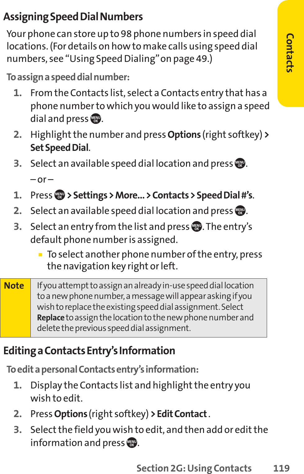 Section 2G: Using Contacts 119Assigning Speed Dial NumbersYour phone can store up to 98 phone numbers in speed diallocations. (For details on how to make calls using speed dialnumbers, see “Using Speed Dialing”on page 49.)To assign a speed dial number:1. From the Contacts list, select a Contacts entry that has aphone number to which you would like to assign a speeddial and press  .2. Highlight the number and press Options (right softkey) &gt;Set Speed Dial.3. Select an available speed dial location and press  .– or –1. Press  &gt; Settings &gt; More... &gt; Contacts &gt; Speed Dial #’s.2. Select an available speed dial location and press  .3. Select an entry from the list and press  . The entry’sdefault phone number is assigned.䡲To select another phone number of the entry, pressthe navigation key right or left.Editing a Contacts Entry’s InformationTo edit a personal Contacts entry’s information:1. Display the Contacts list and highlight the entry youwish to edit.2. Press Options (right softkey) &gt; Edit Contact .3. Select the field you wish to edit, and then add or edit theinformation and press  .Note If you attempt to assign an already in-use speed dial locationto a new phone number, a message will appear asking if youwish to replace the existing speed dial assignment. SelectReplace to assign the location to the new phone number anddelete the previous speed dial assignment.Contacts