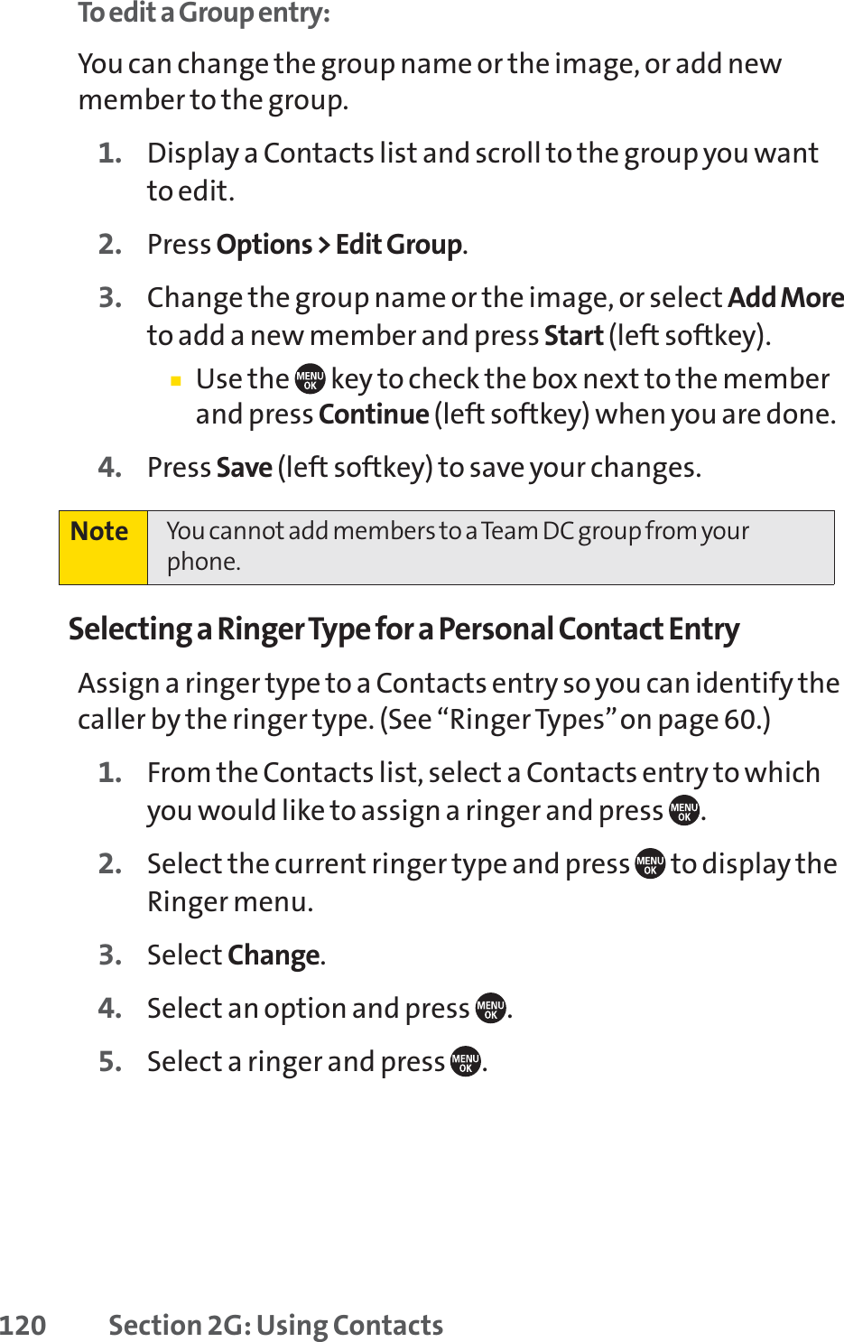 120 Section 2G: Using ContactsTo edit a Group entry:You can change the group name or the image, or add newmember to the group.1. Display a Contacts list and scroll to the group you wantto edit.2. Press Options &gt; Edit Group.3. Change the group name or the image, or select Add Moreto add a new member and press Start (left softkey).䡲Use the  key to check the box next to the memberand press Continue (left softkey) when you are done.4. Press Save (left softkey) to save your changes.Selecting a Ringer Type for a Personal Contact EntryAssign a ringer type to a Contacts entry so you can identify thecaller by the ringer type. (See “Ringer Types”on page 60.)1. From the Contacts list, select a Contacts entry to whichyou would like to assign a ringer and press  .2. Select the current ringer type and press  to display theRinger menu.3. Select Change.4. Select an option and press  .5. Select a ringer and press  .Note You cannot add members to a Team DC group from yourphone.