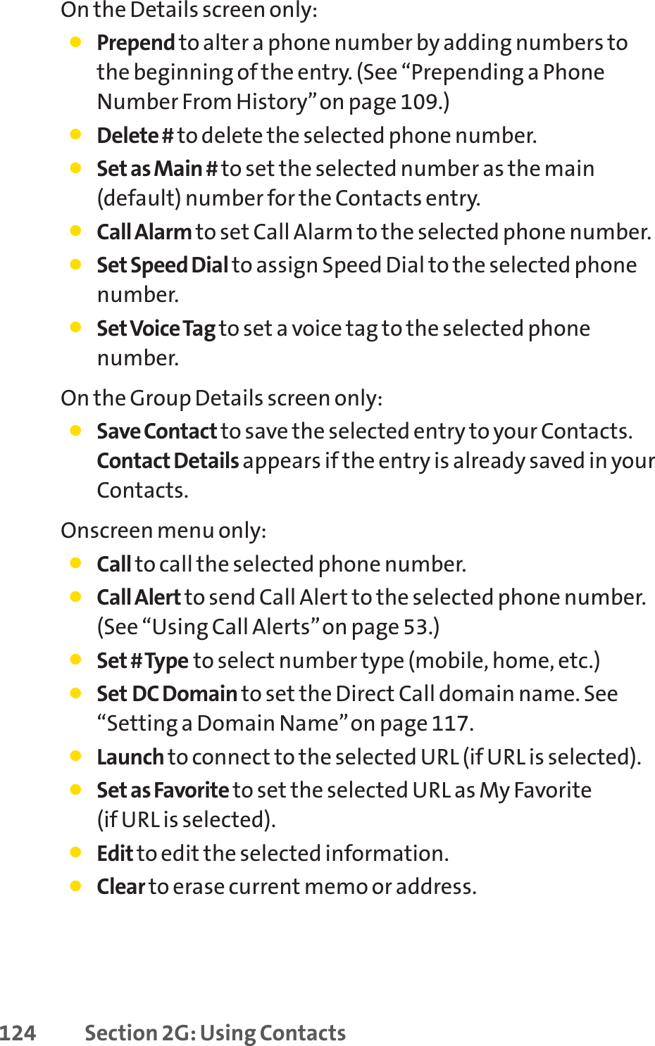 124 Section 2G: Using ContactsOn the Details screen only:䢇Prepend to alter a phone number by adding numbers tothe beginning of the entry. (See “Prepending a PhoneNumber From History”on page 109.)䢇Delete # to delete the selected phone number.䢇Set as Main # to set the selected number as the main(default) number for the Contacts entry.䢇Call Alarm to set Call Alarm to the selected phone number.䢇Set Speed Dial to assign Speed Dial to the selected phonenumber.䢇SetVoice Tag to set a voice tag to the selected phonenumber.On the Group Details screen only:䢇Save Contact to save the selected entry to your Contacts.Contact Details appears if the entry is already saved in yourContacts.Onscreen menu only:䢇Call to call the selected phone number.䢇Call Alert to send Call Alert to the selected phone number.(See “Using Call Alerts”on page 53.)䢇Set # Type to select number type (mobile, home, etc.)䢇Set DC Domain to set the Direct Call domain name. See“Setting a Domain Name”on page 117.䢇Launch to connect to the selected URL (if URL is selected).䢇Set as Favorite to set the selected URL as My Favorite (if URL is selected).䢇Edit to edit the selected information.䢇Clear to erase current memo or address.