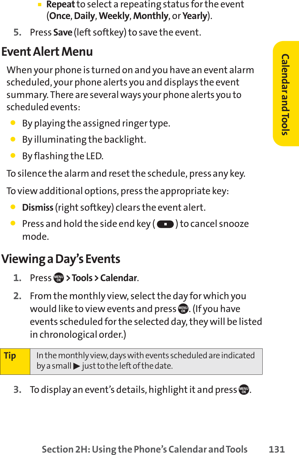 Section 2H: Using the Phone’s Calendar and Tools 131䡲Repeat to select a repeating status for the event(Once,Daily,Weekly,Monthly, or Yearly).5. Press Save (left softkey) to save the event.Event Alert MenuWhen your phone is turned on and you have an event alarmscheduled, your phone alerts you and displays the eventsummary. There are several ways your phone alerts you toscheduled events:䢇By playing the assigned ringer type.䢇By illuminating the backlight.䢇By flashing the LED.To silence the alarm and reset the schedule, press any key.To view additional options, press the appropriate key:䢇Dismiss (right softkey) clears the event alert.䢇Press and hold the side end key ( ) to cancel snoozemode.Viewing a Day’s Events1. Press  &gt; Tools &gt; Calendar.2. From the monthly view, select the day for which youwould like to view events and press  . (If you haveevents scheduled for the selected day, they will be listedin chronological order.)3. To display an event’s details, highlight it and press  .Tip In the monthly view, days with events scheduled are indicatedby a small 䊳just to the left of the date.Calendar andTools