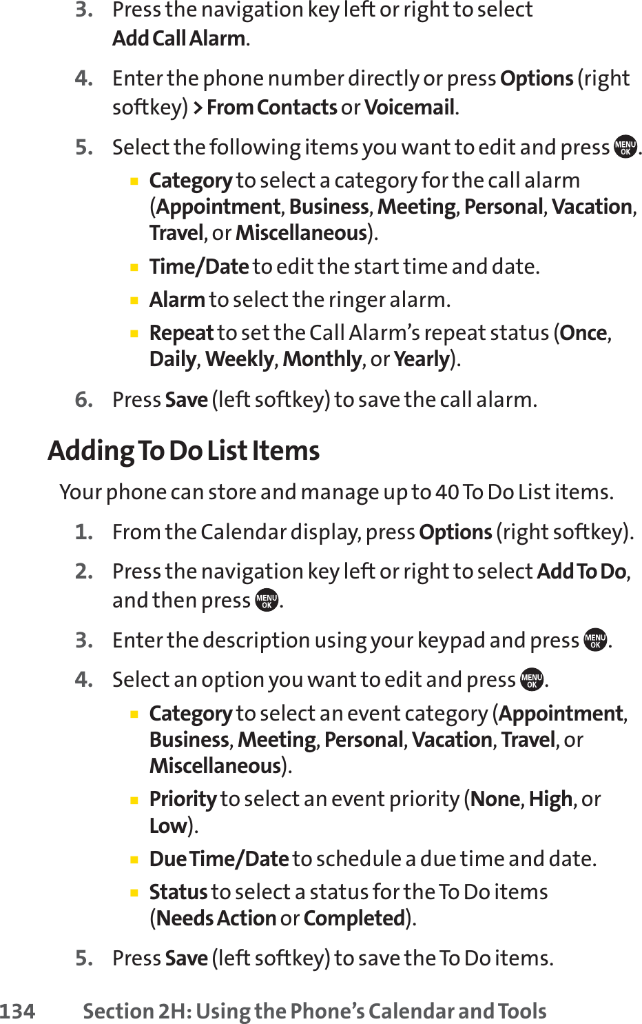 134 Section 2H: Using the Phone’s Calendar and Tools3. Press the navigation key left or right to selectAdd Call Alarm.4. Enter the phone number directly or press Options (rightsoftkey) &gt; From Contacts or Voicemail.5. Select the following items you want to edit and press .䡲Category to select a category for the call alarm(Appointment,Business,Meeting,Personal,Vacation,Travel, or Miscellaneous).䡲Time/Date to edit the start time and date.䡲Alarm to select the ringer alarm.䡲Repeat to set the Call Alarm’s repeat status (Once,Daily,Weekly,Monthly, or Yearly).6. Press Save (left softkey) to save the call alarm.Adding To Do List ItemsYour phone can store and manage up to 40 To Do List items.1. From the Calendar display, press Options (right softkey).2. Press the navigation key left or right to select Add To Do,and then press  .3. Enter the description using your keypad and press  .4. Select an option you want to edit and press  .䡲Category to select an event category (Appointment,Business,Meeting,Personal,Vacation,Travel,orMiscellaneous).䡲Priority to select an event priority (None,High,orLow).䡲Due Time/Date to schedule a due time and date.䡲Status to select a status for the To Do items (Needs Action or Completed).5. Press Save (left softkey) to save the To Do items.