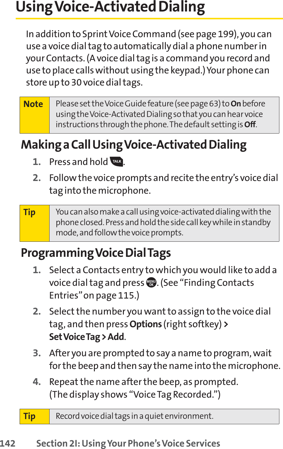 142 Section 2I: Using Your Phone’s Voice ServicesUsing Voice-Activated DialingIn addition to SprintVoice Command (see page 199), you canuse a voice dial tag to automatically dial a phone number inyour Contacts. (A voice dial tag is a command you record anduse to place calls without using the keypad.) Your phone canstore up to 30 voice dial tags.Making a Call Using Voice-Activated Dialing1. Press and hold  .2. Follow the voice prompts and recite the entry’s voice dialtag into the microphone.Programming Voice Dial Tags1. Select a Contacts entry to which you would like to add avoice dial tag and press  . (See “Finding ContactsEntries”on page 115.)2. Select the number you want to assign to the voice dialtag, and then press Options (right softkey) &gt;Set Voice Tag &gt; Add.3. After you are prompted to say a name to program, waitfor the beep and then say the name into the microphone.4. Repeat the name after the beep, as prompted. (The display shows “Voice Tag Recorded.”)Tip Record voice dial tags in a quiet environment.Tip You can also make a call using voice-activated dialing with thephone closed. Press and hold the side call key while in standbymode, and follow the voice prompts.Note Please set the Voice Guide feature (see page 63) to On beforeusing the Voice-Activated Dialing so that you can hear voiceinstructions through the phone. The default setting is Off.