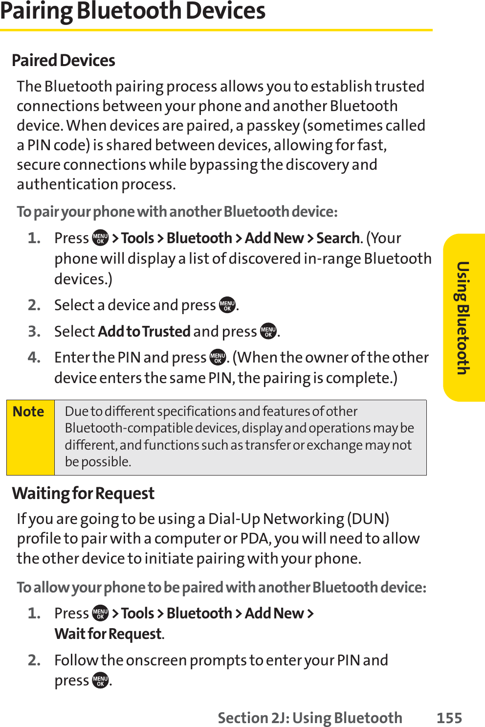 Section 2J: Using Bluetooth 155Pairing Bluetooth DevicesPaired DevicesThe Bluetooth pairing process allows you to establish trustedconnections between your phone and another Bluetoothdevice. When devices are paired, a passkey (sometimes calleda PIN code) is shared between devices, allowing for fast,secure connections while bypassing the discovery andauthentication process.To pair your phone with another Bluetooth device:1. Press  &gt;Tools &gt; Bluetooth &gt; Add New &gt; Search. (Yourphone will display a list of discovered in-range Bluetoothdevices.)2. Select a device and press  .3. Select Add to Trusted and press .4. Enter the PIN and press  . (When the owner of the otherdevice enters the same PIN, the pairing is complete.)Waiting for RequestIf you are going to be using a Dial-Up Networking (DUN)profile to pair with a computer or PDA, you will need to allowthe other device to initiate pairing with your phone.To allow your phone to be paired with another Bluetooth device:1. Press  &gt;Tools &gt; Bluetooth &gt; Add New &gt; Wait for Request.2. Follow the onscreen prompts to enter your PIN and press .Note Due to different specifications and features of otherBluetooth-compatible devices, display and operations may bedifferent, and functions such as transfer or exchange may notbe possible.Using Bluetooth