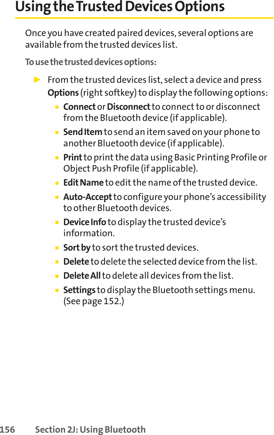 156 Section 2J: Using BluetoothUsing the Trusted Devices OptionsOnce you have created paired devices, several options areavailable from the trusted devices list.To use the trusted devices options:䊳From the trusted devices list, select a device and pressOptions (right softkey) to display the following options:䡲Connect or Disconnect to connect to or disconnectfrom the Bluetooth device (if applicable).䡲Send Item to send an item saved on your phone toanother Bluetooth device (if applicable).䡲Print to print the data using Basic Printing Profile orObject Push Profile (if applicable).䡲Edit Name to edit the name of the trusted device.䡲Auto-Accept to configure your phone’s accessibilityto other Bluetooth devices.䡲DeviceInfo to display the trusted device’sinformation.䡲Sort by to sort the trusted devices.䡲Delete to delete the selected device from the list.䡲Delete All to delete all devices from the list.䡲Settings to display the Bluetooth settings menu. (See page 152.)