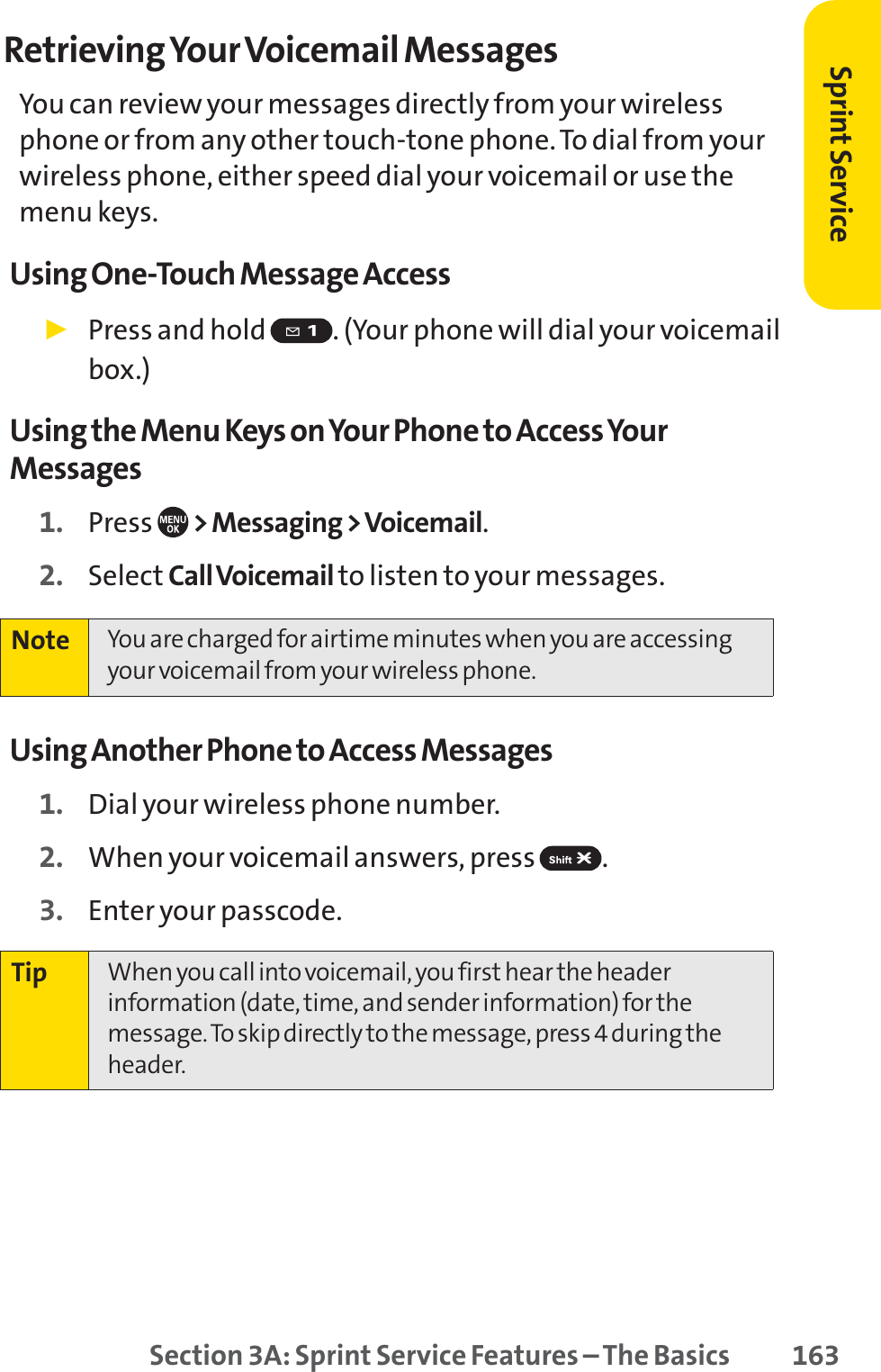 Section 3A: Sprint Service Features – The Basics 163Retrieving Your Voicemail MessagesYou can review your messages directly from your wirelessphone or from any other touch-tone phone. To dial from yourwireless phone, either speed dial your voicemail or use themenu keys. Using One-Touch Message Access䊳Press and hold  . (Your phone will dial your voicemailbox.)Using the Menu Keys on Your Phone to Access YourMessages1. Press  &gt; Messaging &gt; Voicemail.2. Select Call Voicemail to listen to your messages.Using Another Phone to Access Messages1. Dial your wireless phone number.2. When your voicemail answers, press  .3. Enter your passcode.Tip When you call into voicemail, you first hear the headerinformation (date, time, and sender information) for themessage. To skip directly to the message, press 4 during theheader.Note You are charged for airtime minutes when you are accessingyour voicemail from your wireless phone.Sprint Service