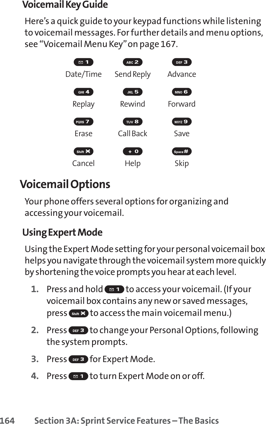 164 Section 3A: Sprint Service Features – The BasicsVoicemail Key GuideHere’s a quick guide to your keypad functions while listeningto voicemail messages. For further details and menu options,see “Voicemail Menu Key”on page 167.Date/Time Send Reply AdvanceReplay Rewind ForwardErase Call Back SaveCancel Help SkipVoicemail OptionsYour phone offers several options for organizing andaccessing your voicemail.Using Expert ModeUsing the Expert Mode setting for your personal voicemail boxhelps you navigate through the voicemail system more quicklyby shortening the voice prompts you hear at each level.1. Press and hold  to access your voicemail. (If yourvoicemail box contains any new or saved messages,press  to access the main voicemail menu.)2. Press  to change your Personal Options, followingthe system prompts.3. Press for Expert Mode.4. Press  to turn Expert Mode on or off.