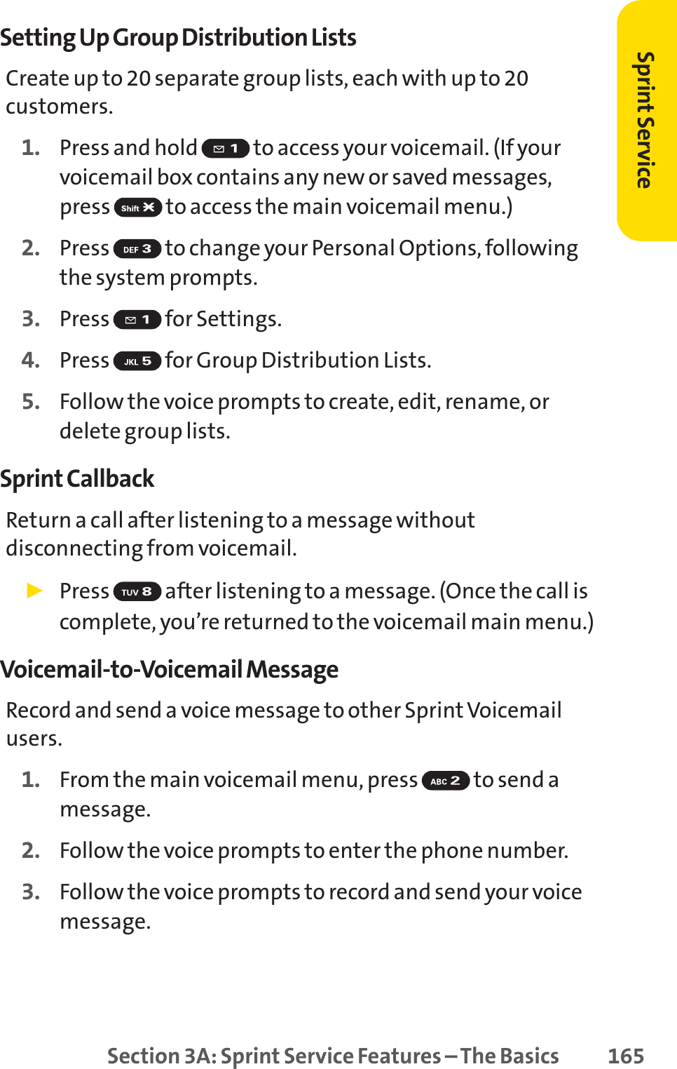 Section 3A: Sprint Service Features – The Basics 165Setting Up Group Distribution ListsCreate up to 20 separate group lists, each with up to 20customers.1. Press and hold  to access your voicemail. (If yourvoicemail box contains any new or saved messages,press  to access the main voicemail menu.)2. Press  to change your Personal Options, followingthe system prompts.3. Press for Settings.4. Press  for Group Distribution Lists.5. Follow the voice prompts to create, edit, rename, ordelete group lists.Sprint CallbackReturn a call after listening to a message withoutdisconnecting from voicemail.䊳Press  after listening to a message. (Once the call iscomplete, you’re returned to the voicemail main menu.)Voicemail-to-Voicemail MessageRecord and send a voice message to other SprintVoicemailusers.1. From the main voicemail menu, press  to send amessage.2. Follow the voice prompts to enter the phone number.3. Follow the voice prompts to record and send your voicemessage.Sprint Service