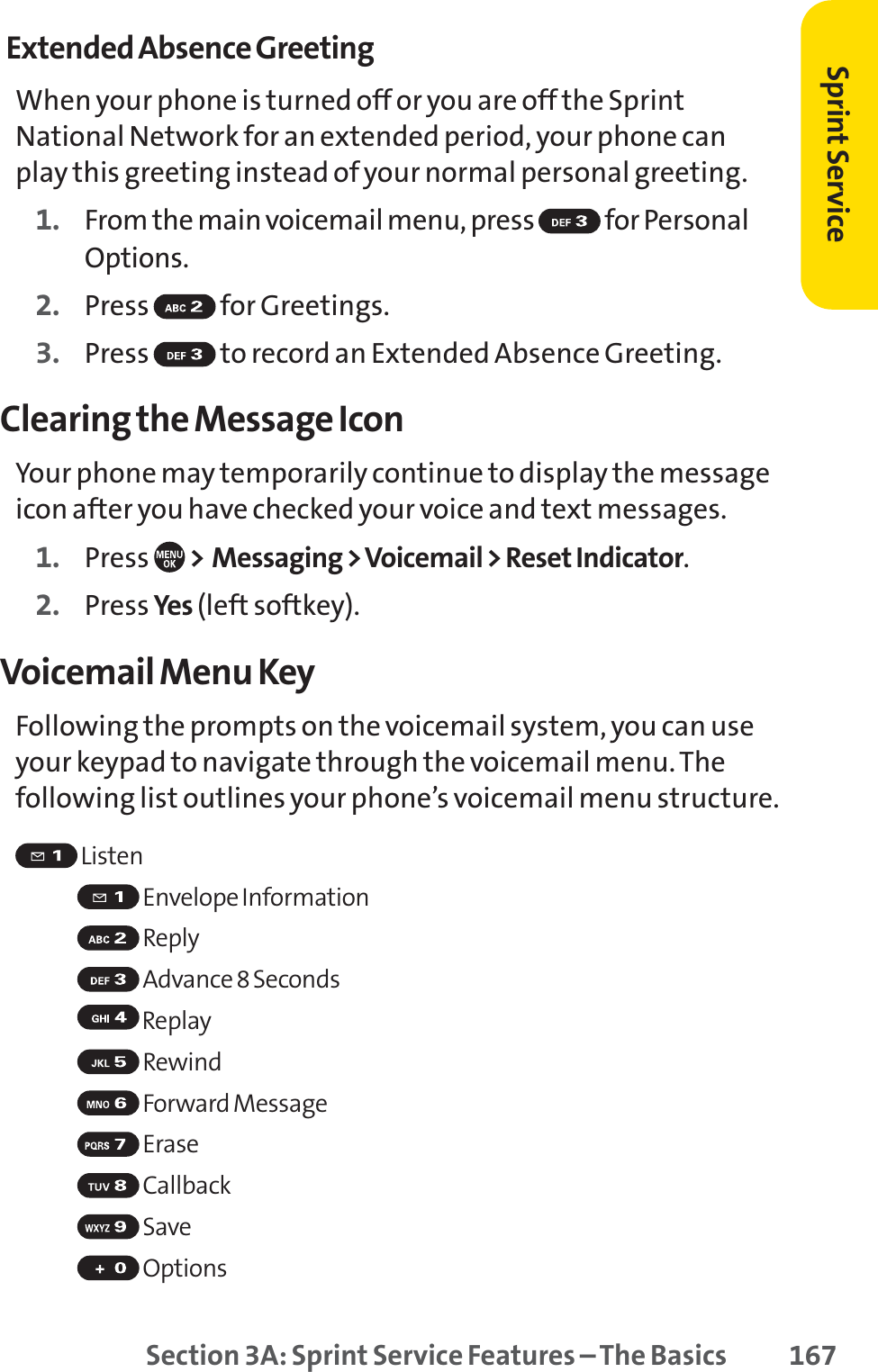 Section 3A: Sprint Service Features – The Basics 167Extended Absence GreetingWhen your phone is turned off or you are off the SprintNational Network for an extended period, your phone canplay this greeting instead of your normal personal greeting.1. From the main voicemail menu, press  for PersonalOptions.2. Press for Greetings.3. Press  to record an Extended Absence Greeting.Clearing the Message IconYour phone may temporarily continue to display the messageicon after you have checked your voice and text messages.1. Press  &gt; Messaging &gt; Voicemail &gt; Reset Indicator.2. Press Yes (left softkey).Voicemail Menu KeyFollowing the prompts on the voicemail system, you can useyour keypad to navigate through the voicemail menu. Thefollowing list outlines your phone’s voicemail menu structure.ListenEnvelope InformationReplyAdvance 8 SecondsReplayRewindForwardMessageEraseCallbackSaveOptionsSprint Service