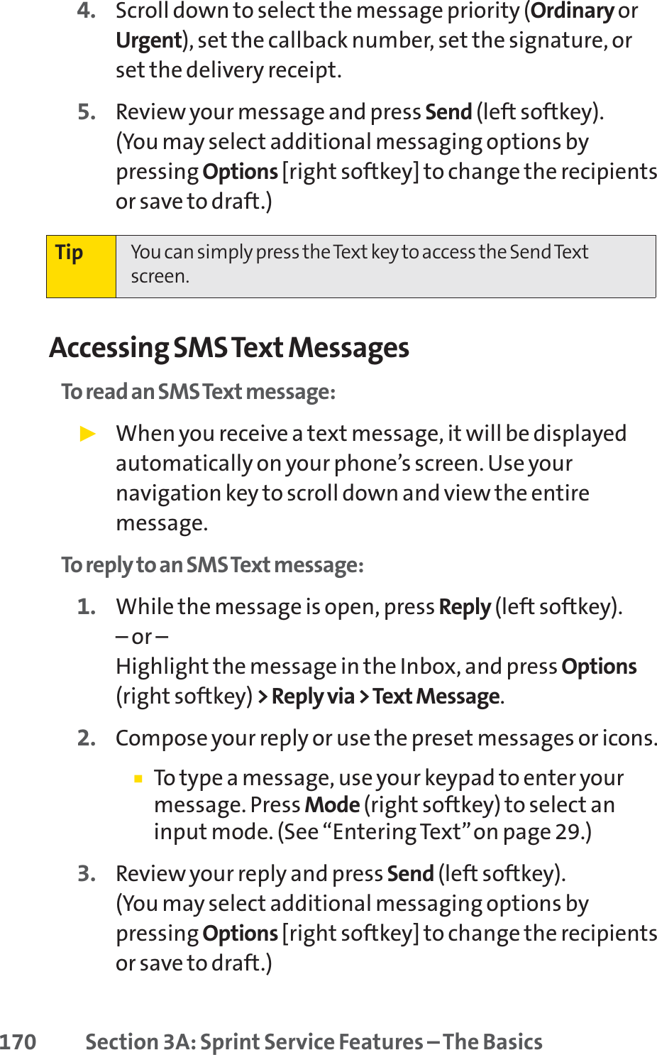 170 Section 3A: Sprint Service Features – The Basics4. Scroll down to select the message priority (Ordinary orUrgent), set the callback number, set the signature, orset the delivery receipt.5. Review your message and press Send (left softkey). (You may select additional messaging options bypressing Options [right softkey] to change the recipientsor save to draft.)Accessing SMS Text MessagesTo read an SMS Text message:䊳When you receive a text message, it will be displayedautomatically on your phone’s screen. Use yournavigation key to scroll down and view the entiremessage.To reply to an SMS Text message:1. While the message is open, press Reply (left softkey).– or –Highlight the message in the Inbox, and press Options(right softkey) &gt; Reply via &gt; Text Message.2. Compose your reply or use the preset messages or icons.䡲To type a message, use your keypad to enter yourmessage. Press Mode (right softkey) to select aninput mode. (See “Entering Text”on page 29.)3. Review your reply and press Send (left softkey). (You may select additional messaging options bypressing Options [right softkey] to change the recipientsor save to draft.)Tip You can simply press the Text key to access the Send Textscreen.