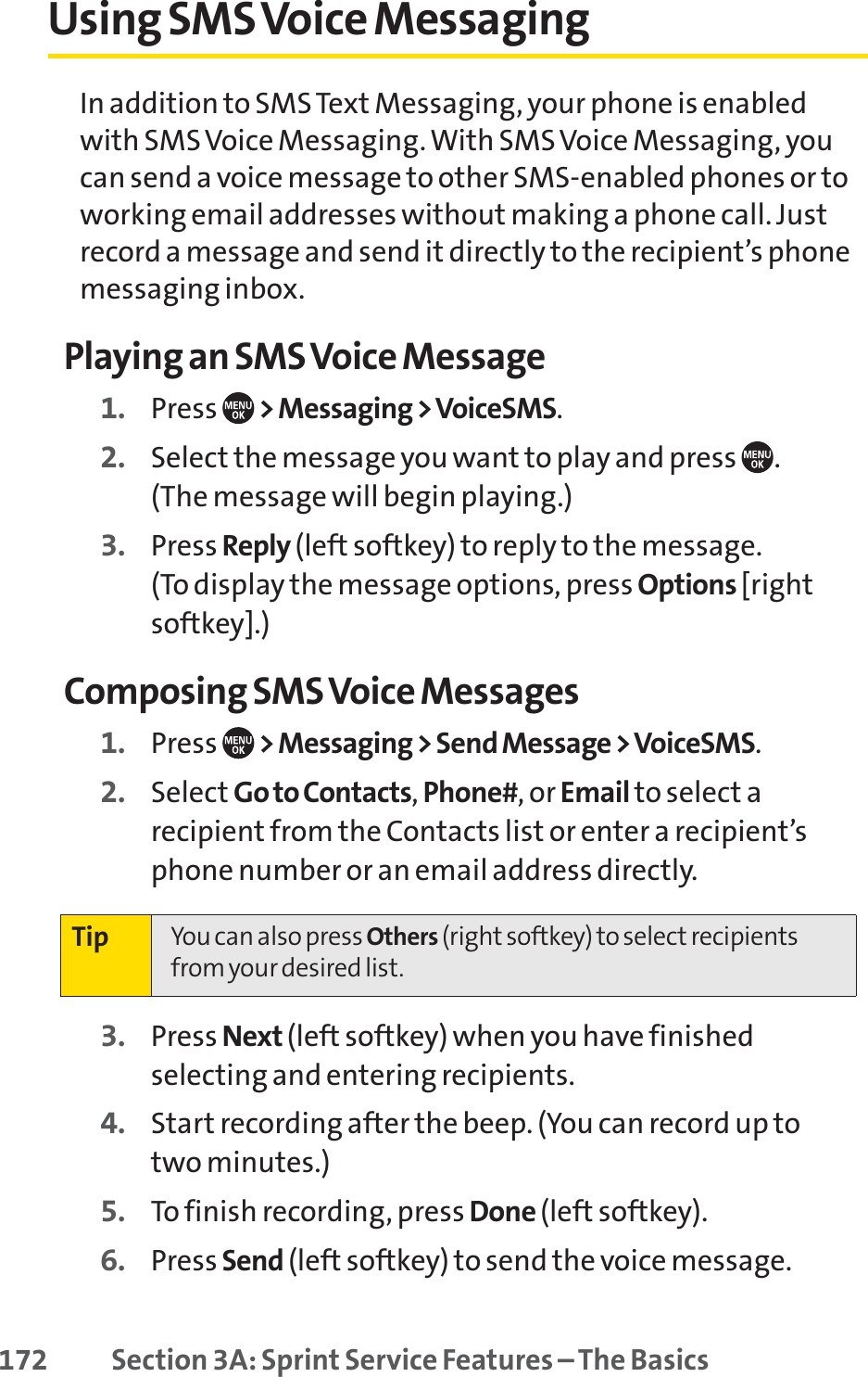 172 Section 3A: Sprint Service Features – The BasicsUsing SMS Voice MessagingIn addition to SMS Text Messaging, your phone is enabledwith SMS Voice Messaging. With SMS Voice Messaging, youcan send a voice message to other SMS-enabled phones or toworking email addresses without making a phone call. Justrecord a message and send it directly to the recipient’s phonemessaging inbox.Playing an SMS Voice Message1. Press  &gt; Messaging &gt; VoiceSMS.2. Select the message you want to play and press  . (The message will begin playing.)3. Press Reply (left softkey) to reply to the message. (To display the message options, press Options [rightsoftkey].)Composing SMS Voice Messages1. Press  &gt; Messaging &gt; Send Message &gt;VoiceSMS.2. Select Go to Contacts,Phone#, or Email to select arecipient from the Contacts list or enter a recipient’sphone number or an email address directly.3. Press Next (left softkey) when you have finishedselecting and entering recipients.4. Start recording after the beep. (You can record up to two minutes.)5. To finish recording, press Done (left softkey).6. Press Send (left softkey) to send the voice message.Tip You can also press Others (right softkey) to select recipientsfrom your desired list.