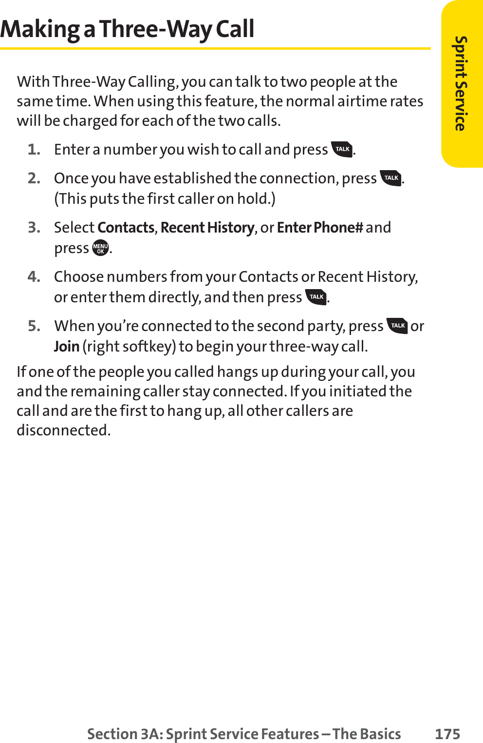 Section 3A: Sprint Service Features – The Basics 175Making a Three-Way CallWith Three-Way Calling, you can talk to two people at thesame time. When using this feature, the normal airtime rateswill be charged for each of the two calls.1. Enter a number you wish to call and press  .2. Once you have established the connection, press  .(This puts the first caller on hold.)3. Select Contacts,Recent History, or Enter Phone# and press .4. Choose numbers from your Contacts or Recent History,or enter them directly, and then press  .5. When you’re connected to the second party, press  orJoin (right softkey) to begin your three-way call.If one of the people you called hangs up during your call, youand the remaining caller stay connected. If you initiated thecall and are the first to hang up, all other callers aredisconnected.Sprint Service