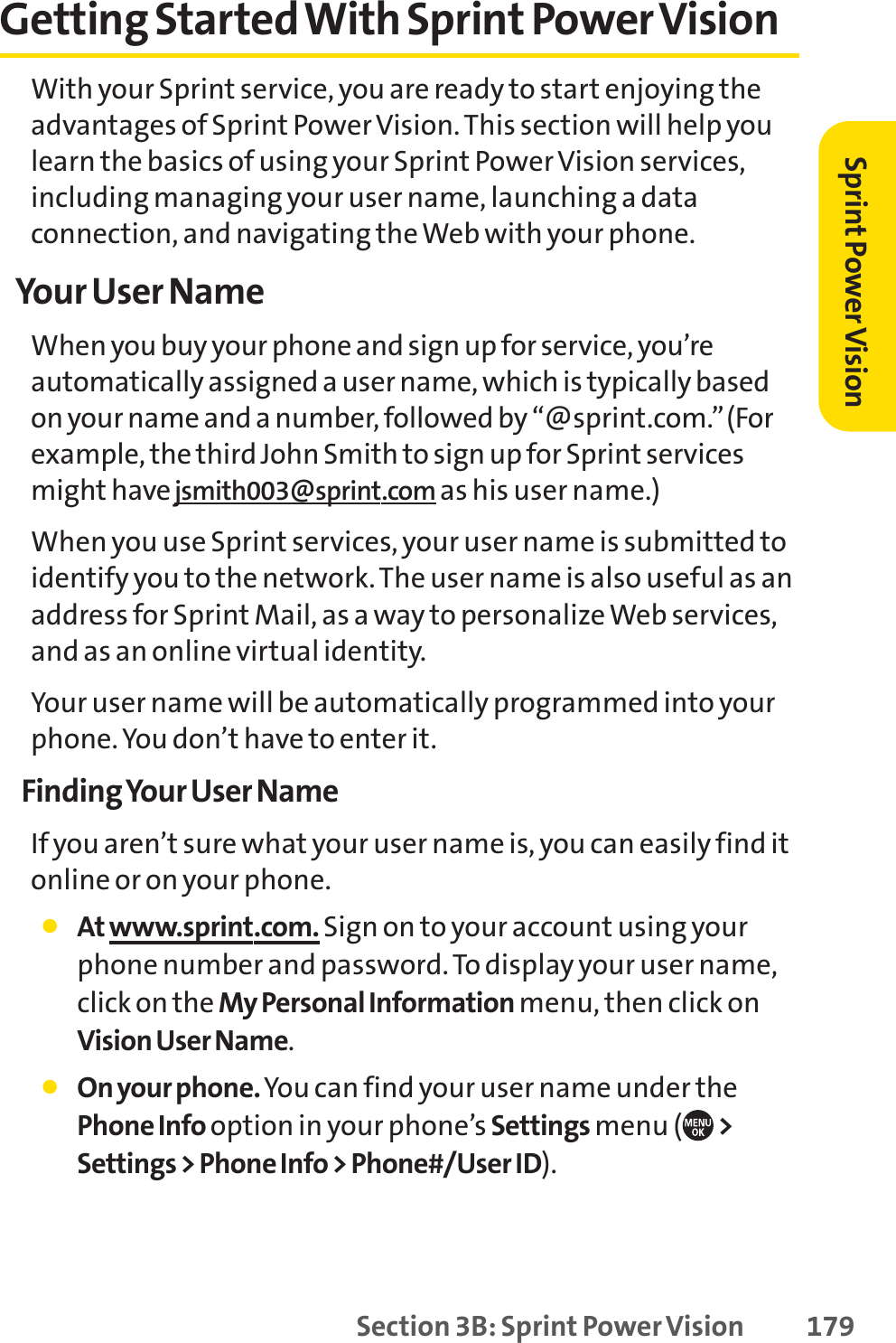 Section 3B: Sprint Power Vision 179Getting Started With Sprint Power VisionWith your Sprint service, you are ready to start enjoying theadvantages of Sprint Power Vision. This section will help youlearn the basics of using your Sprint Power Vision services,including managing your user name, launching a dataconnection, and navigating the Web with your phone.Your User NameWhen you buy your phone and sign up for service, you’reautomatically assigned a user name, which is typically basedon your name and a number, followed by “@sprint.com.”(Forexample, the third John Smith to sign up for Sprint servicesmight havejsmith003@sprint.com as his user name.)When you use Sprint services, your user name is submitted toidentify you to the network. The user name is also useful as anaddress for Sprint Mail, as a way to personalize Web services,and as an online virtual identity.Your user name will be automatically programmed into yourphone. You don’t have to enter it.Finding Your User NameIf you aren’t sure what your user name is, you can easily find itonline or on your phone.䢇At www.sprint.com. Sign on to your account using yourphone number and password. To display your user name,click on the My Personal Information menu, then click onVision User Name.䢇On your phone. You can find your user name under thePhone Info option in your phone’s Settings menu ( &gt;Settings &gt; Phone Info &gt; Phone#/User ID).Sprint PowerVision