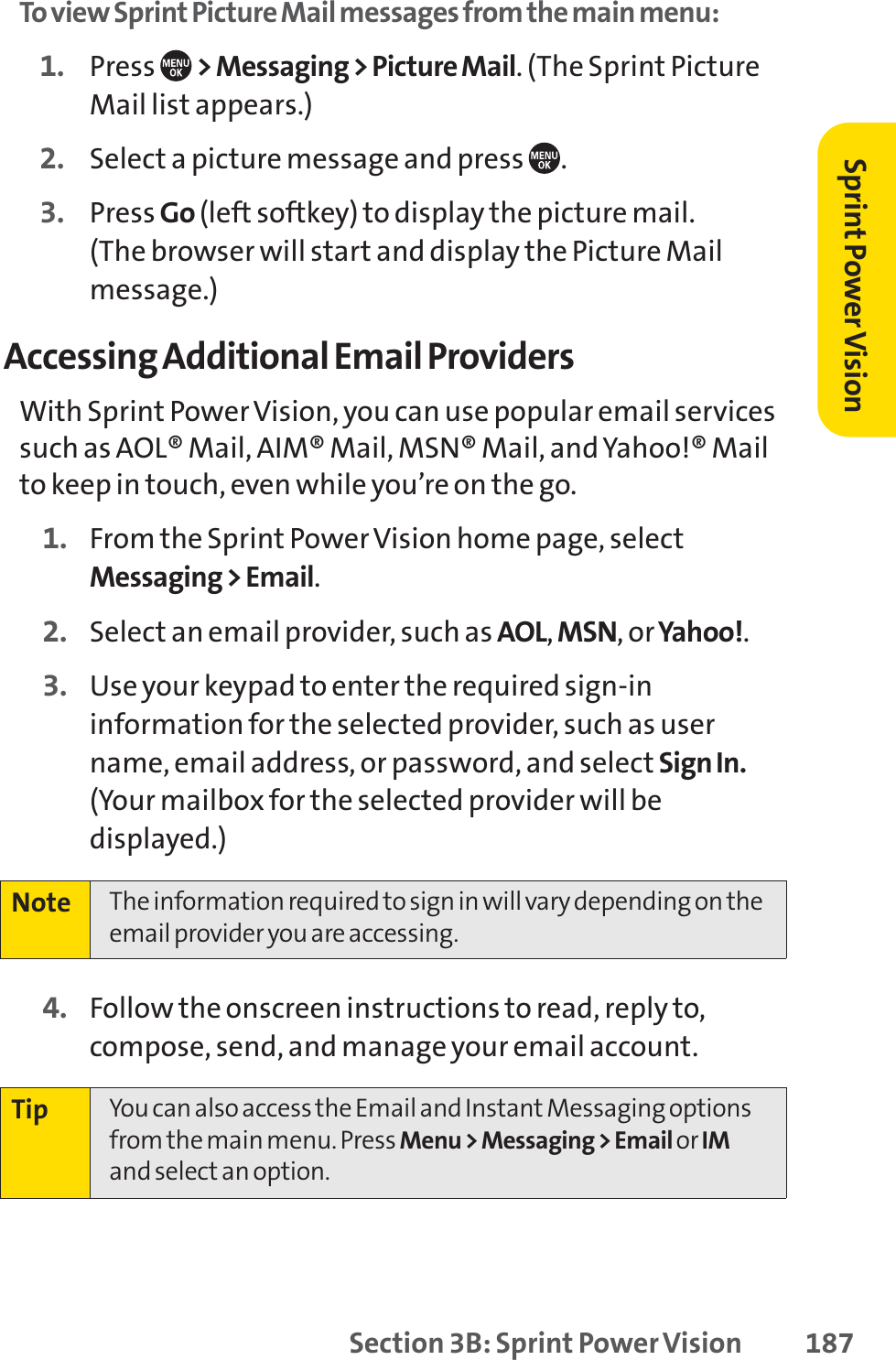 Section 3B: Sprint Power Vision 187To view Sprint Picture Mail messages from the main menu:1. Press  &gt; Messaging &gt; Picture Mail. (The Sprint PictureMail list appears.)2. Select a picture message and press  .3. Press Go (left softkey) to display the picture mail. (The browser will start and display the Picture Mailmessage.)Accessing Additional Email ProvidersWith Sprint Power Vision, you can use popular email servicessuch as AOL® Mail, AIM® Mail, MSN® Mail, and Yahoo!® Mailto keep in touch, even while you’re on the go.1. From the Sprint Power Vision home page, selectMessaging &gt; Email.2. Select an email provider, such as AOL,MSN,orYahoo!.3. Use your keypad to enter the required sign-ininformation for the selected provider, such as username, email address, or password, and select Sign In.(Your mailbox for the selected provider will bedisplayed.)4. Follow the onscreen instructions to read, reply to,compose, send, and manage your email account.Tip You can also access the Email and Instant Messaging optionsfrom the main menu. Press Menu &gt; Messaging &gt; Email orIMand select an option.Note The information required to sign in will vary depending on theemail provider you are accessing.Sprint PowerVision