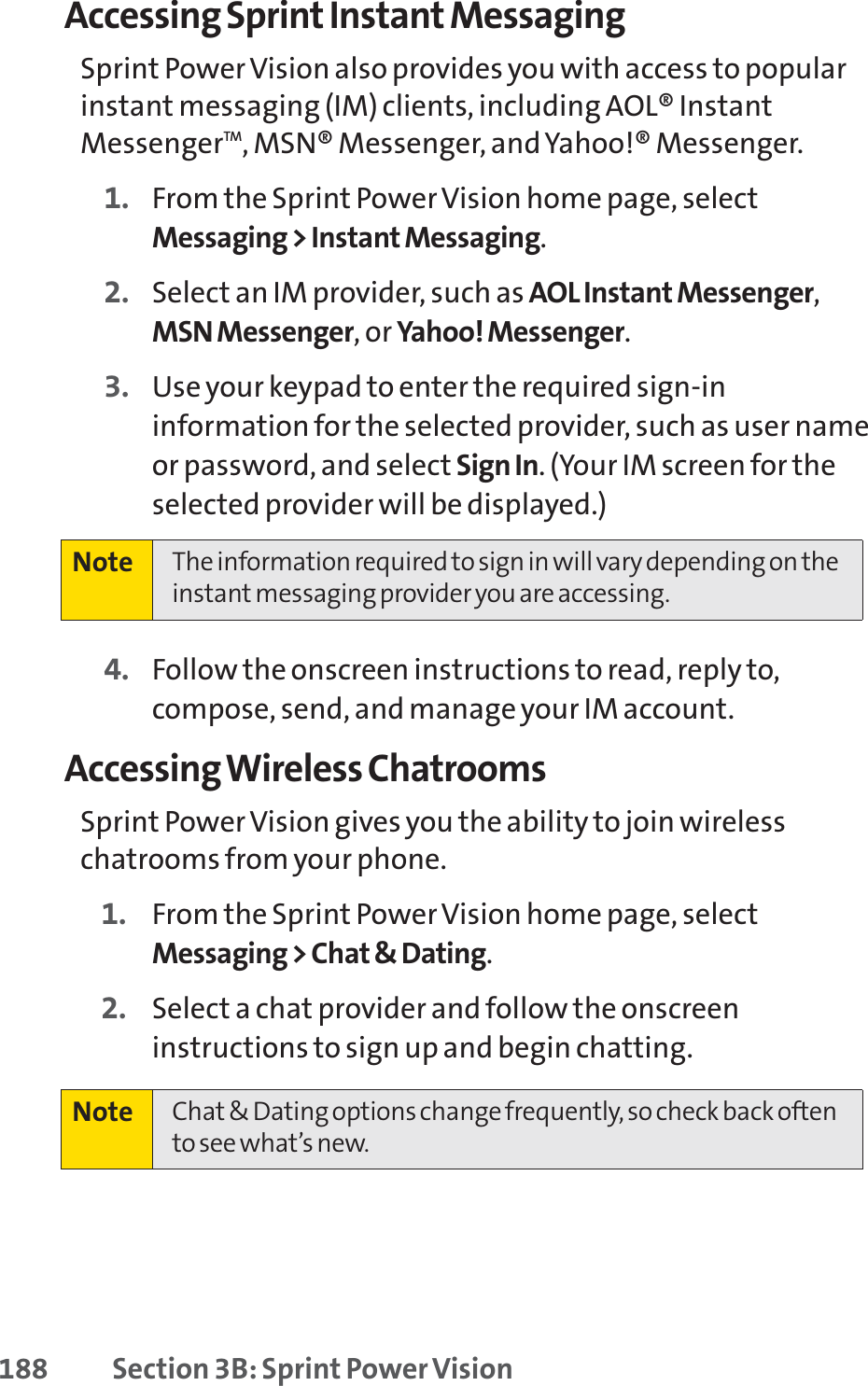 188 Section 3B: Sprint Power VisionAccessing Sprint Instant MessagingSprint Power Vision also provides you with access to popularinstant messaging (IM) clients, including AOL® InstantMessengerTM, MSN® Messenger, and Yahoo!® Messenger.1. From the Sprint Power Vision home page, selectMessaging &gt; Instant Messaging.2. Select an IM provider, such as AOL Instant Messenger,MSN Messenger, or Yahoo! Messenger.3. Use your keypad to enter the required sign-ininformation for the selected provider, such as user nameor password, and select Sign In. (Your IM screen for theselected provider will be displayed.)4. Follow the onscreen instructions to read, reply to,compose, send, and manage your IM account.Accessing Wireless ChatroomsSprint Power Vision gives you the ability to join wirelesschatrooms from your phone. 1. From the Sprint Power Vision home page, selectMessaging &gt; Chat &amp; Dating.2. Select a chat provider and follow the onscreeninstructions to sign up and begin chatting.Note Chat &amp; Dating options change frequently, so check back oftento see what’s new.Note The information required to sign in will vary depending on theinstant messaging provider you are accessing.