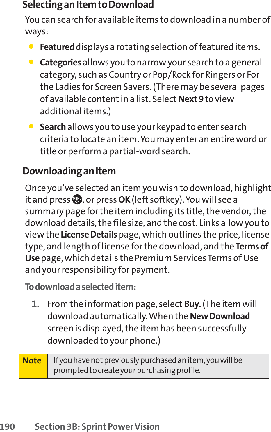 190 Section 3B: Sprint Power VisionSelecting an Item to DownloadYou can search for available items to download in a number ofways:䢇Featured displays a rotating selection of featured items.䢇Categories allows you to narrow your search to a generalcategory, such as Country or Pop/Rock for Ringers or Forthe Ladies for Screen Savers. (There may be several pagesof available content in a list. Select Next 9 to viewadditional items.)䢇Search allows you to use your keypad to enter searchcriteria to locate an item. You may enter an entire word ortitle or perform a partial-word search.Downloading an ItemOnce you’ve selected an item you wish to download, highlightit and press  , or press OK (left softkey). You will see asummary page for the item including its title, the vendor, thedownload details, the file size, and the cost. Links allow you toview the License Details page, which outlines the price, licensetype, and length of license for the download, and the Terms ofUse page, which details the Premium Services Terms of Useand your responsibility for payment. To download a selected item:1. From the information page, select Buy. (The item willdownload automatically. When the New Downloadscreen is displayed, the item has been successfullydownloaded to your phone.)Note If you have not previously purchased an item, you will beprompted to create your purchasing profile.