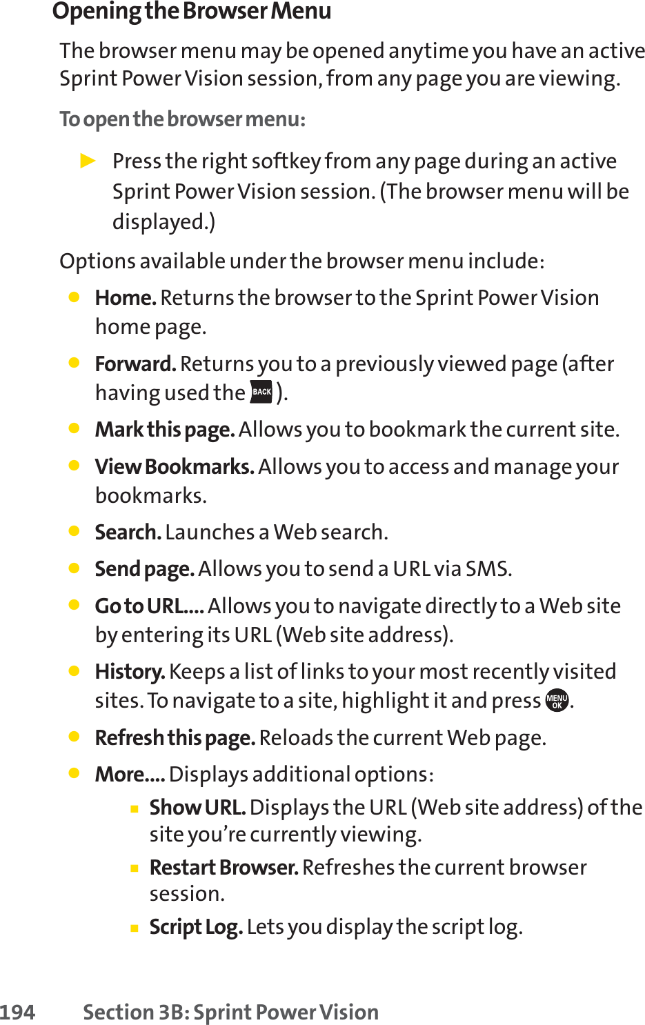 194 Section 3B: Sprint Power VisionOpening the Browser MenuThe browser menu may be opened anytime you have an activeSprint Power Vision session, from any page you are viewing. To open the browser menu:䊳Press the right softkey from any page during an activeSprint Power Vision session. (The browser menu will bedisplayed.)Options available under the browser menu include:䢇Home. Returns the browser to the Sprint Power Visionhome page.䢇Forward. Returns you to a previously viewed page (afterhaving used the  ).䢇Mark this page. Allows you to bookmark the current site.䢇View Bookmarks. Allows you to access and manage yourbookmarks.䢇Search. Launches a Web search.䢇Send page. Allows you to send a URL via SMS.䢇Go to URL.... Allows you to navigate directly to a Web siteby entering its URL (Web site address).䢇History. Keeps a list of links to your most recently visitedsites. To navigate to a site, highlight it and press  .䢇Refresh this page. Reloads the current Web page.䢇More.... Displays additional options:䡲Show URL. Displays the URL (Web site address) of thesite you’re currently viewing.䡲Restart Browser. Refreshes the current browsersession.䡲Script Log. Lets you display the script log.