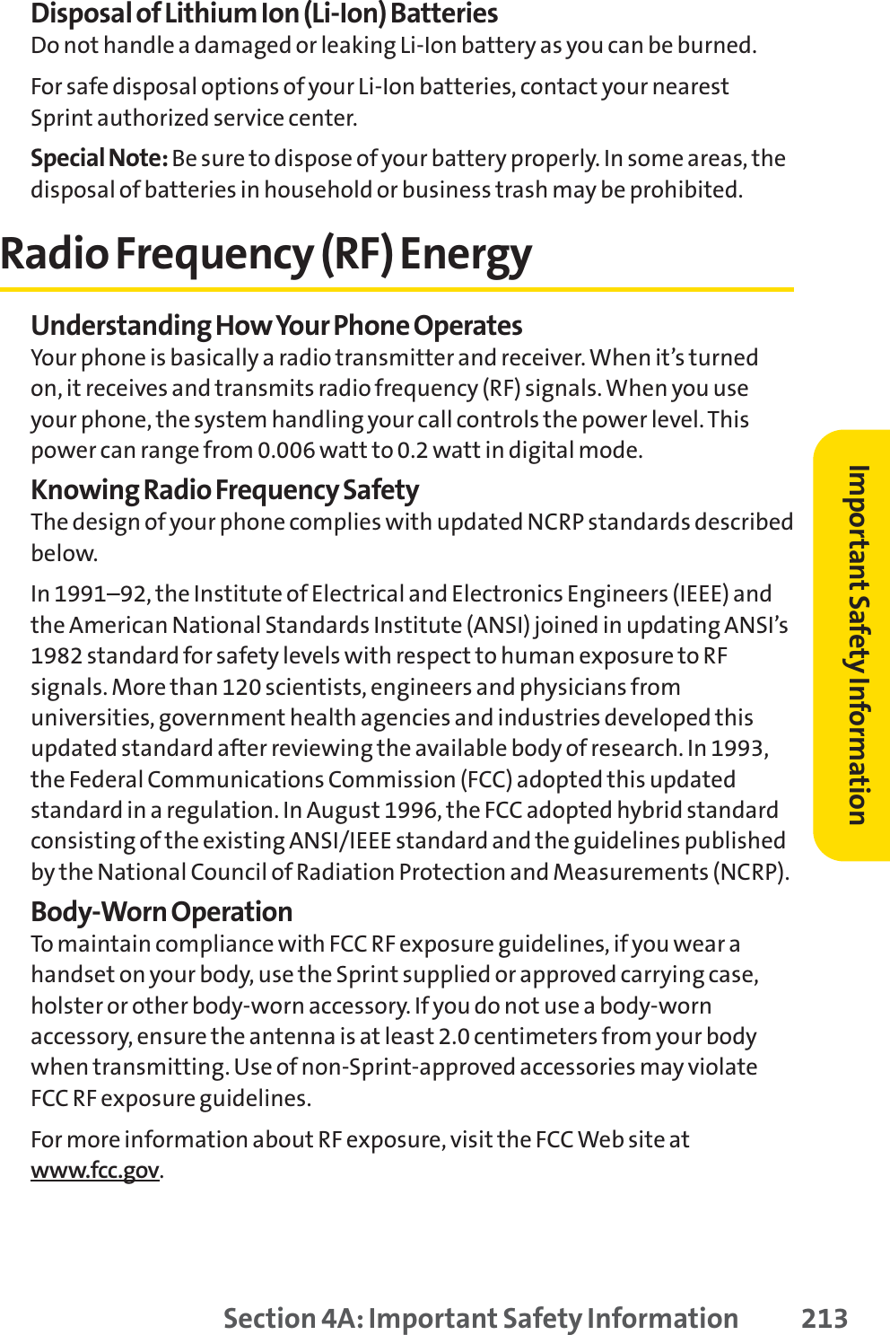 Disposal of Lithium Ion (Li-Ion) BatteriesDo not handle a damaged or leaking Li-Ion battery as you can be burned.For safe disposal options of your Li-Ion batteries, contact your nearestSprint authorized service center.Special Note: Be sure to dispose of your battery properly. In some areas, thedisposal of batteries in household or business trash may be prohibited.Radio Frequency (RF) EnergyUnderstanding How Your Phone OperatesYour phone is basically a radio transmitter and receiver. When it’s turnedon, it receives and transmits radio frequency (RF) signals. When you useyour phone, the system handling your call controls the power level. Thispower can range from 0.006 watt to 0.2 watt in digital mode.Knowing Radio Frequency SafetyThe design of your phone complies with updated NCRP standards describedbelow.In 1991–92, the Institute of Electrical and Electronics Engineers (IEEE) andthe American National Standards Institute (ANSI) joined in updating ANSI’s1982 standard for safety levels with respect to human exposure to RFsignals. More than 120 scientists, engineers and physicians fromuniversities, government health agencies and industries developed thisupdated standard after reviewing the available body of research. In 1993,the Federal Communications Commission (FCC) adopted this updatedstandard in a regulation. In August 1996, the FCC adopted hybrid standardconsisting of the existing ANSI/IEEE standard and the guidelines publishedby the National Council of Radiation Protection and Measurements (NCRP).Body-Worn OperationTo maintain compliance with FCC RF exposure guidelines, if you wear ahandset on your body, use the Sprint supplied or approved carrying case,holster or other body-worn accessory. If you do not use a body-wornaccessory, ensure the antenna is at least 2.0 centimeters from your bodywhen transmitting. Use of non-Sprint-approved accessories may violateFCC RF exposure guidelines. For more information about RF exposure, visit the FCC Web site atwww.fcc.gov.Section 4A: Important Safety Information 213Important Safety Information