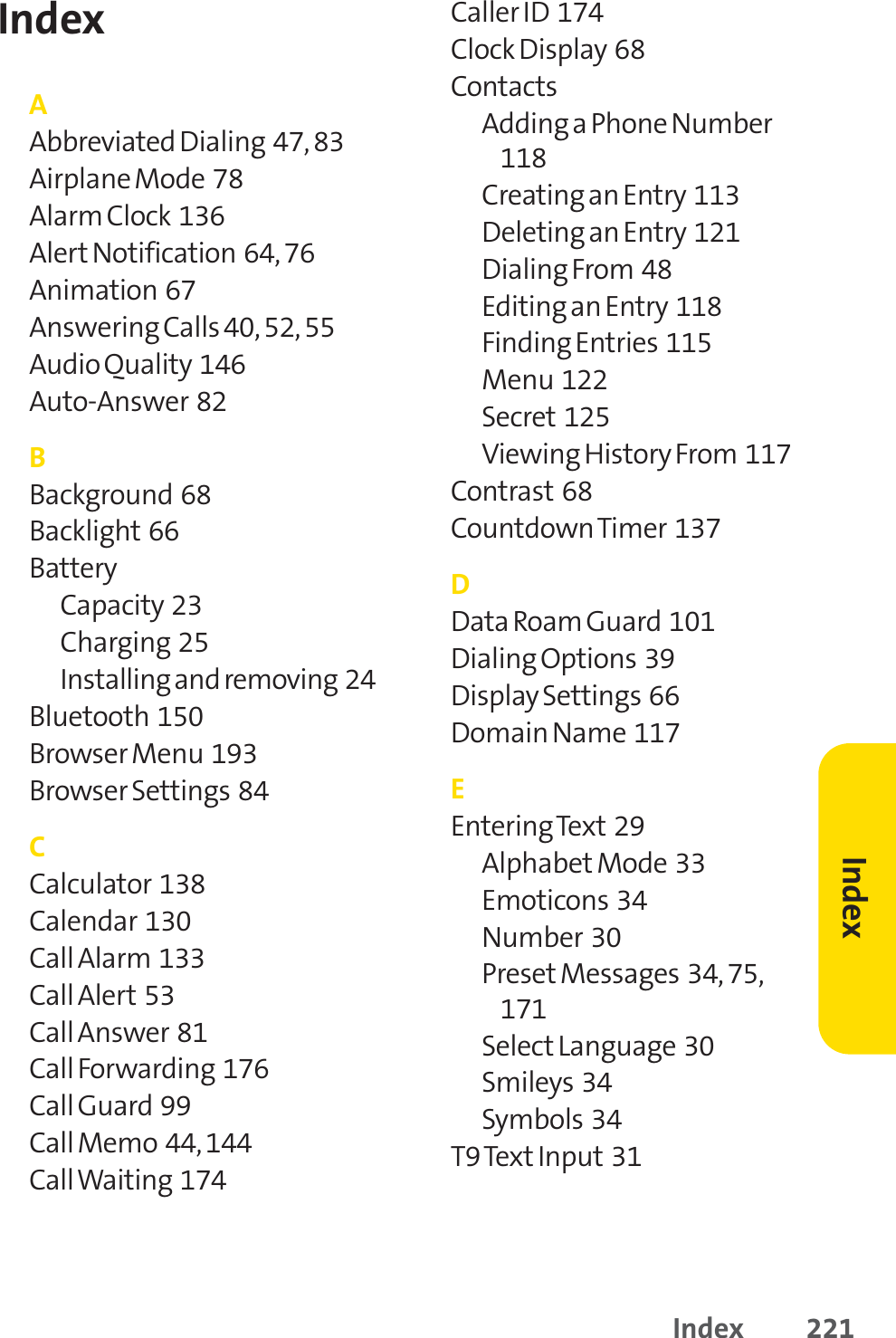 Index 221IndexAAbbreviated Dialing  47, 83Airplane Mode  78Alarm Clock  136Alert Notification  64, 76Animation  67Answering Calls 40, 52, 55Audio Quality  146Auto-Answer  82BBackground  68Backlight 66BatteryCapacity  23Charging  25Installing and removing  24Bluetooth  150Browser Menu  193Browser Settings  84CCalculator  138Calendar  130Call Alarm  133Call Alert 53Call Answer  81Call Forwarding  176Call Guard  99Call Memo  44, 144Call Waiting  174Caller ID  174Clock Display  68Contacts Adding a Phone Number118Creating an Entry  113Deleting an Entry  121Dialing From  48Editing an Entry  118Finding Entries  115Menu  122Secret 125Viewing History From  117Contrast 68Countdown Timer  137DData Roam Guard 101Dialing Options  39Display Settings  66Domain Name  117EEntering Text 29Alphabet Mode  33Emoticons  34Number  30Preset Messages  34, 75,171Select Language  30Smileys  34Symbols  34T9 TextInput 31Index