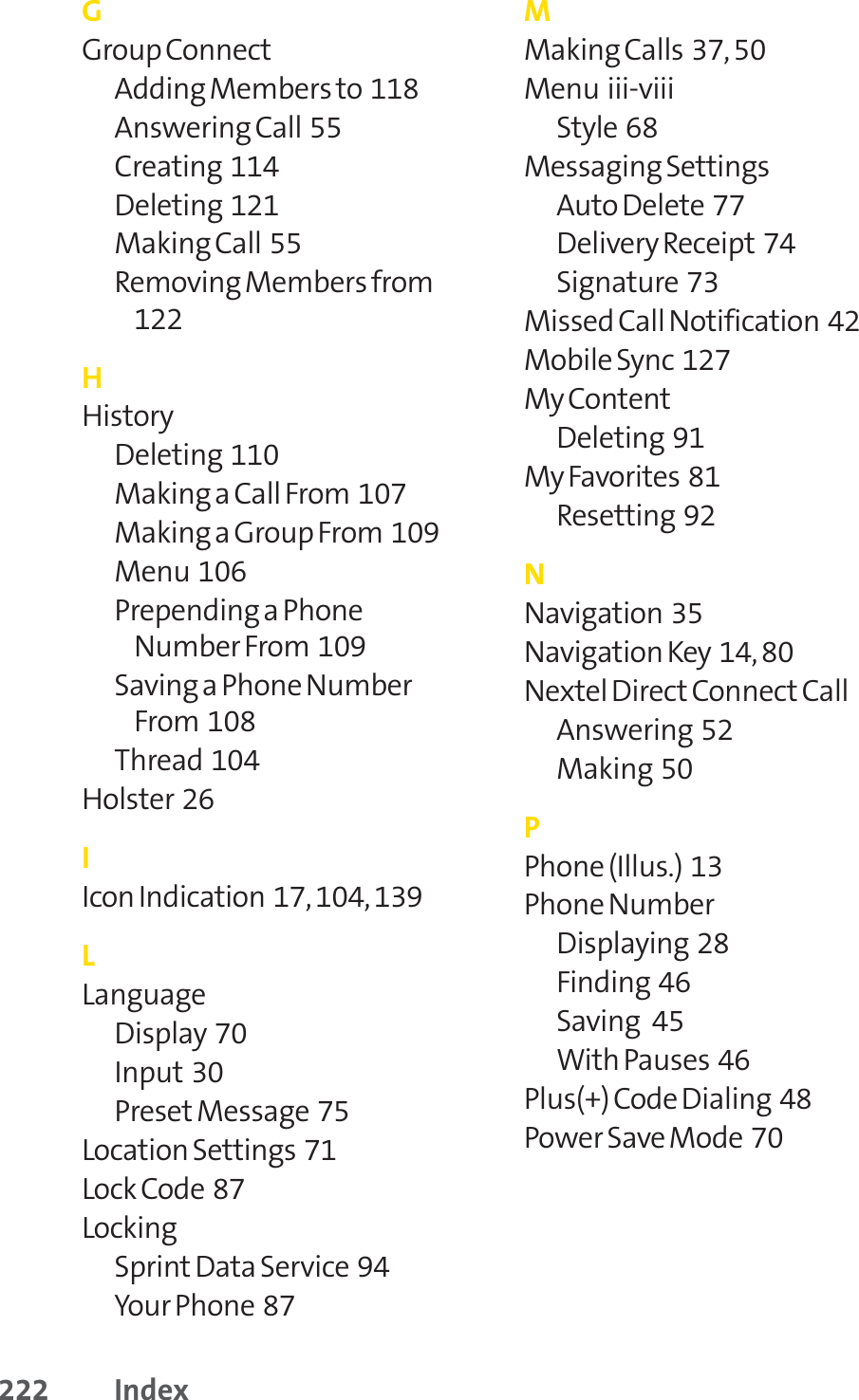 222 IndexGGroup ConnectAdding Members to  118Answering Call  55Creating  114Deleting  121Making Call  55Removing Members from122HHistoryDeleting  110Making a Call From  107Making a Group From  109Menu  106Prepending a PhoneNumber From  109Saving a Phone NumberFrom  108Thread  104Holster  26IIcon Indication  17, 104, 139LLanguageDisplay  70Input 30Preset Message  75Location Settings  71Lock Code  87Locking Sprint Data Service  94Your Phone  87MMaking Calls  37, 50Menu  iii-viiiStyle  68Messaging Settings Auto Delete  77Delivery Receipt 74Signature  73Missed Call Notification  42Mobile Sync  127My ContentDeleting  91My Favorites  81Resetting  92NNavigation  35Navigation Key  14, 80Nextel Direct Connect CallAnswering  52Making  50PPhone (Illus.)  13Phone NumberDisplaying  28Finding  46Saving   45With Pauses  46Plus(+) Code Dialing  48Power Save Mode  70