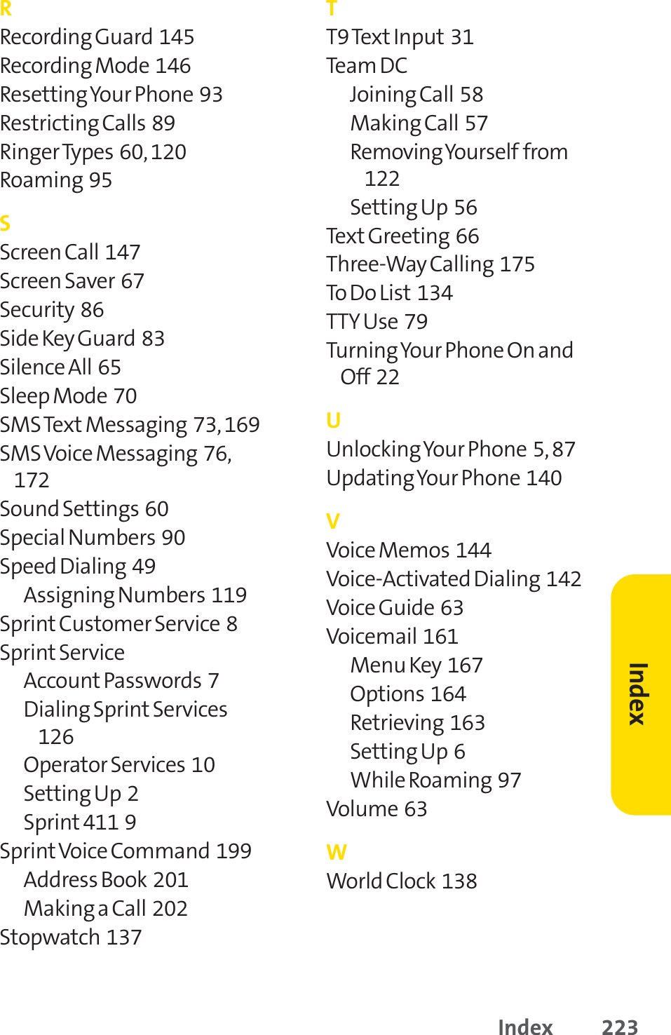 Index 223RRecording Guard  145Recording Mode  146Resetting Your Phone  93Restricting Calls  89Ringer Types  60, 120Roaming  95SScreen Call  147Screen Saver  67Security  86Side Key Guard  83Silence All  65Sleep Mode  70SMS Text Messaging  73, 169SMS Voice Messaging  76,172Sound Settings  60Special Numbers  90Speed Dialing  49Assigning Numbers  119Sprint Customer Service  8Sprint ServiceAccount Passwords  7Dialing Sprint Services126Operator Services  10Setting Up  2Sprint 411  9SprintVoice Command  199Address Book  201Making a Call  202Stopwatch  137TT9 TextInput 31Team DC Joining Call  58Making Call  57Removing Yourself from122Setting Up  56Text Greeting  66Three-Way Calling  175To Do List 134TTY Use  79Turning Your Phone On andOff  22UUnlocking Your Phone  5, 87Updating Your Phone  140VVoice Memos  144Voice-Activated Dialing  142Voice Guide  63Voicemail  161Menu Key  167Options  164Retrieving  163Setting Up  6While Roaming  97Volume  63WWorld Clock  138Index