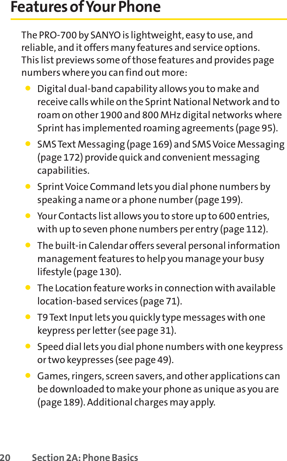 20 Section 2A: Phone BasicsFeatures of Your PhoneThe PRO-700 by SANYO is lightweight, easy to use, andreliable, and it offers many features and service options. This list previews some of those features and provides pagenumbers where you can find out more:䢇Digital dual-band capability allows you to make andreceive calls while on the Sprint National Network and toroam on other 1900 and 800 MHz digital networks whereSprint has implemented roaming agreements (page 95).䢇SMS Text Messaging (page 169) and SMS Voice Messaging(page 172) provide quick and convenient messagingcapabilities.䢇SprintVoice Command lets you dial phone numbers byspeaking a name or a phone number (page 199).䢇Your Contacts list allows you to store up to 600 entries,with up to seven phone numbers per entry (page 112).䢇The built-in Calendar offers several personal informationmanagement features to help you manage your busylifestyle (page 130).䢇The Location feature works in connection with availablelocation-based services (page 71).䢇T9 Text Input lets you quickly type messages with one keypress per letter (see page 31).䢇Speed dial lets you dial phone numbers with one keypressor two keypresses (see page 49).䢇Games, ringers, screen savers, and other applications canbe downloaded to make your phone as unique as you are(page 189). Additional charges may apply.