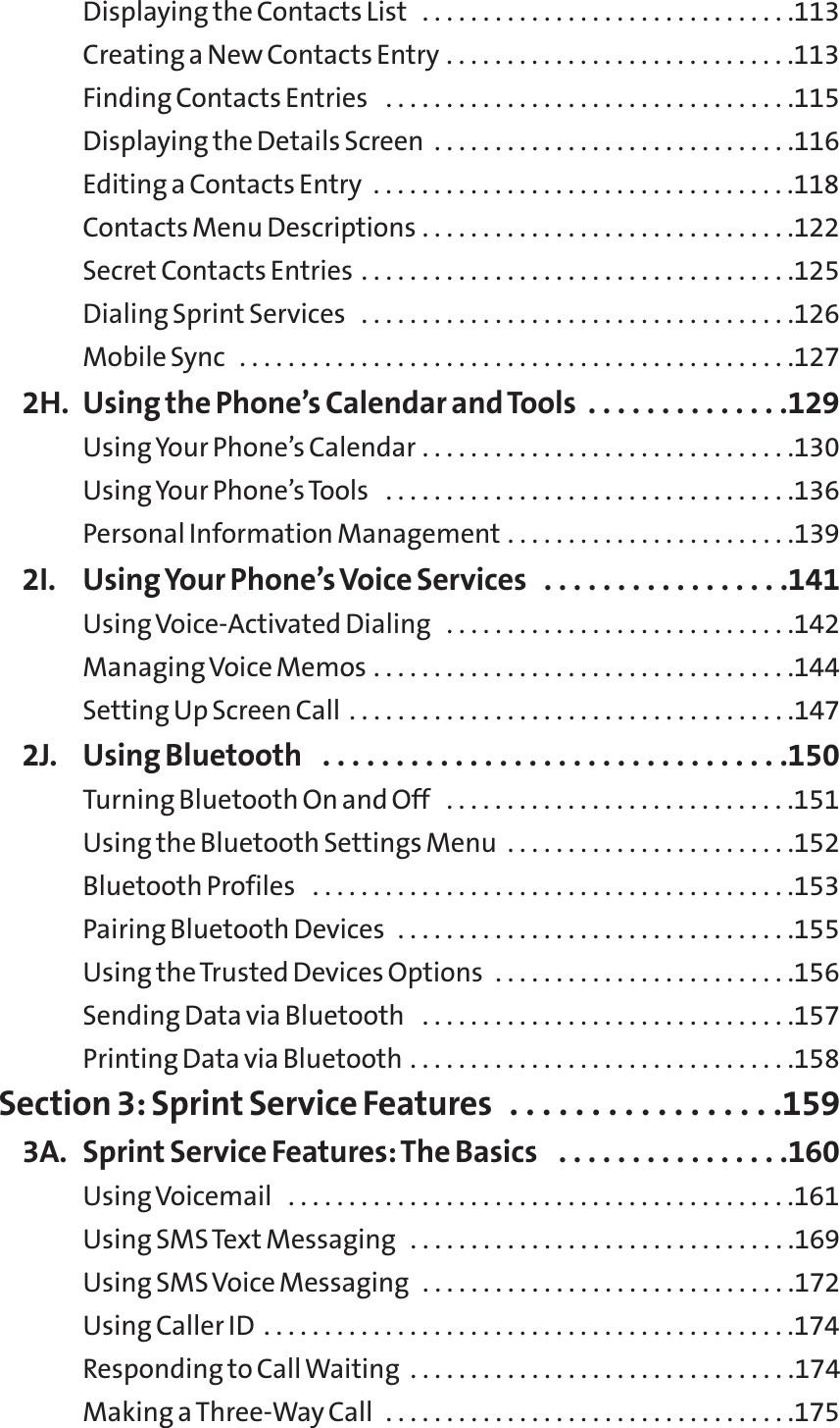 Displaying the Contacts List  . . . . . . . . . . . . . . . . . . . . . . . . . . . . . . .113Creating a New Contacts Entry . . . . . . . . . . . . . . . . . . . . . . . . . . . . .113Finding Contacts Entries  . . . . . . . . . . . . . . . . . . . . . . . . . . . . . . . . . .115Displaying the Details Screen  . . . . . . . . . . . . . . . . . . . . . . . . . . . . . .116Editing a Contacts Entry  . . . . . . . . . . . . . . . . . . . . . . . . . . . . . . . . . . .118Contacts Menu Descriptions . . . . . . . . . . . . . . . . . . . . . . . . . . . . . . .122Secret Contacts Entries . . . . . . . . . . . . . . . . . . . . . . . . . . . . . . . . . . . .125Dialing Sprint Services  . . . . . . . . . . . . . . . . . . . . . . . . . . . . . . . . . . . .126Mobile Sync  . . . . . . . . . . . . . . . . . . . . . . . . . . . . . . . . . . . . . . . . . . . . . .1272H. Using the Phone’s Calendar and Tools  . . . . . . . . . . . . . .129Using Your Phone’s Calendar . . . . . . . . . . . . . . . . . . . . . . . . . . . . . . .130Using Your Phone’s Tools  . . . . . . . . . . . . . . . . . . . . . . . . . . . . . . . . . .136Personal Information Management . . . . . . . . . . . . . . . . . . . . . . . .1392I. Using Your Phone’s Voice Services  . . . . . . . . . . . . . . . . .141Using Voice-Activated Dialing  . . . . . . . . . . . . . . . . . . . . . . . . . . . . .142Managing Voice Memos . . . . . . . . . . . . . . . . . . . . . . . . . . . . . . . . . . .144Setting Up Screen Call . . . . . . . . . . . . . . . . . . . . . . . . . . . . . . . . . . . . .1472J. Using Bluetooth  . . . . . . . . . . . . . . . . . . . . . . . . . . . . . . . .150Turning Bluetooth On and Off  . . . . . . . . . . . . . . . . . . . . . . . . . . . . .151Using the Bluetooth Settings Menu  . . . . . . . . . . . . . . . . . . . . . . . .152Bluetooth Profiles  . . . . . . . . . . . . . . . . . . . . . . . . . . . . . . . . . . . . . . . .153Pairing Bluetooth Devices  . . . . . . . . . . . . . . . . . . . . . . . . . . . . . . . . .155Using the Trusted Devices Options  . . . . . . . . . . . . . . . . . . . . . . . . .156Sending Data via Bluetooth  . . . . . . . . . . . . . . . . . . . . . . . . . . . . . . .157Printing Data via Bluetooth . . . . . . . . . . . . . . . . . . . . . . . . . . . . . . . .158Section 3: Sprint Service Features  . . . . . . . . . . . . . . . . .1593A. Sprint Service Features: The Basics  . . . . . . . . . . . . . . . .160Using Voicemail  . . . . . . . . . . . . . . . . . . . . . . . . . . . . . . . . . . . . . . . . . .161Using SMSText Messaging  . . . . . . . . . . . . . . . . . . . . . . . . . . . . . . . .169Using SMS Voice Messaging  . . . . . . . . . . . . . . . . . . . . . . . . . . . . . . .172Using Caller ID . . . . . . . . . . . . . . . . . . . . . . . . . . . . . . . . . . . . . . . . . . . .174Responding to Call Waiting  . . . . . . . . . . . . . . . . . . . . . . . . . . . . . . . .174Making a Three-Way Call  . . . . . . . . . . . . . . . . . . . . . . . . . . . . . . . . . .175