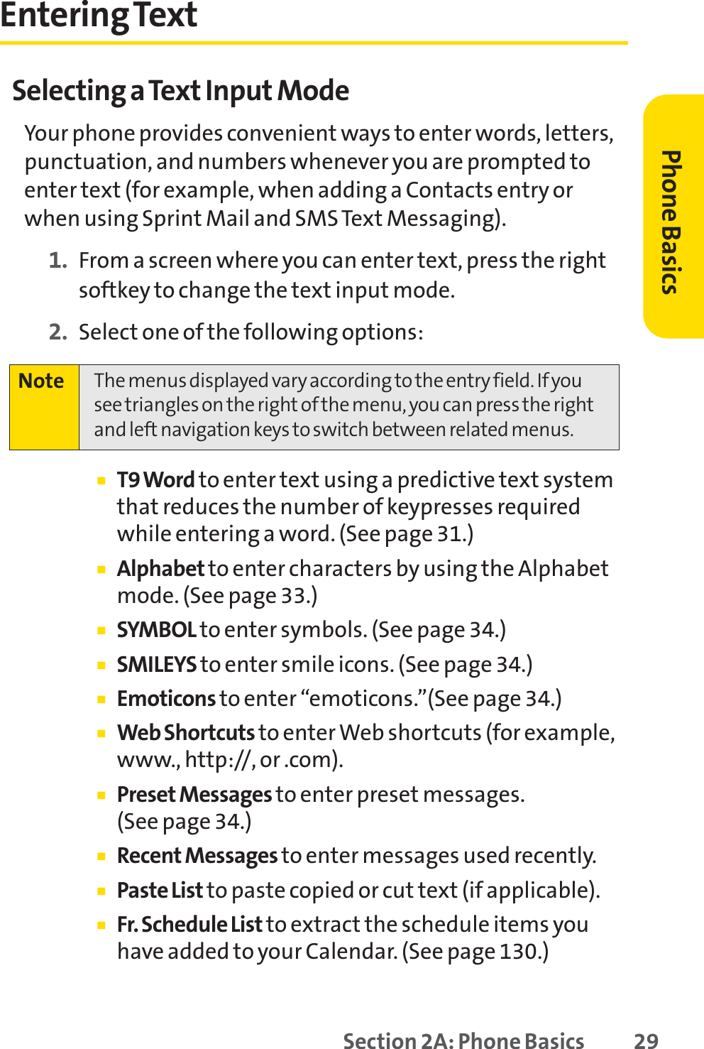 Section 2A: Phone Basics 29Entering TextSelecting a Text Input ModeYour phone provides convenient ways to enter words, letters,punctuation, and numbers whenever you are prompted toenter text (for example, when adding a Contacts entry orwhen using Sprint Mail and SMS Text Messaging).1. From a screen where you can enter text, press the rightsoftkey to change the text input mode.2. Select one of the following options:䡲T9 Word to enter text using a predictive text systemthat reduces the number of keypresses requiredwhile entering a word. (See page 31.)䡲Alphabet to enter characters by using the Alphabetmode. (See page 33.)䡲SYMBOL to enter symbols. (See page 34.)䡲SMILEYS to enter smile icons. (See page 34.)䡲Emoticons to enter “emoticons.”(See page 34.)䡲Web Shortcuts to enter Web shortcuts (for example,www., http://, or .com).䡲Preset Messages to enter preset messages. (See page 34.)䡲Recent Messages to enter messages used recently.䡲Paste List to paste copied or cut text (if applicable).䡲Fr. Schedule List to extract the schedule items youhave added to your Calendar. (See page 130.)Note The menus displayed vary according to the entry field. If yousee triangles on the right of the menu, you can press the rightand left navigation keys to switch between related menus.Phone Basics