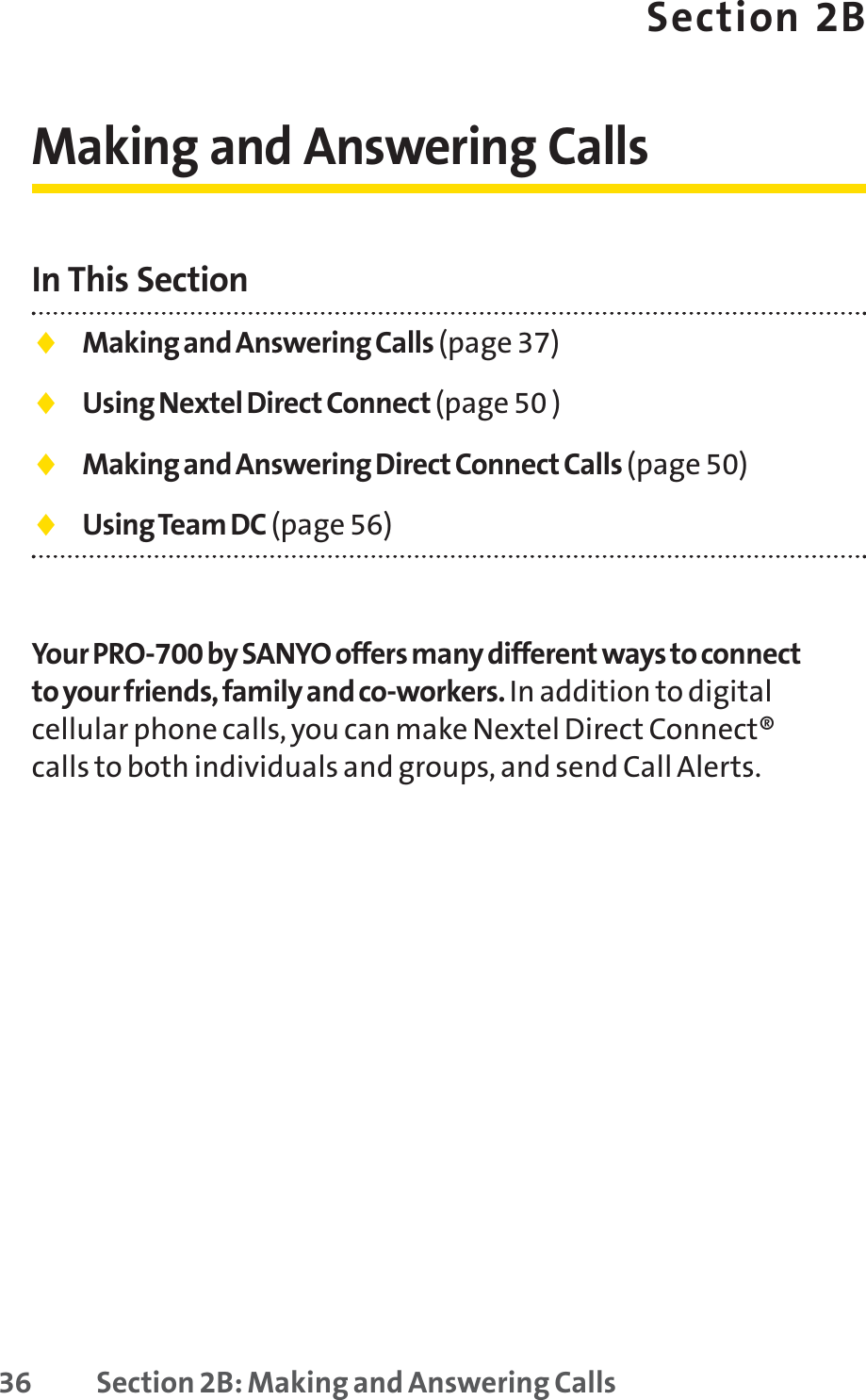 36 Section 2B: Making and Answering CallsSection 2BMaking and Answering CallsIn This Section⽧Making and Answering Calls (page 37)⽧Using Nextel Direct Connect (page 50 )⽧Making and Answering Direct Connect Calls (page 50)⽧Using Team DC (page 56)Your PRO-700 by SANYO offers many different ways to connectto your friends, family and co-workers. In addition to digitalcellular phone calls, you can make Nextel Direct Connect®calls to both individuals and groups, and send Call Alerts.