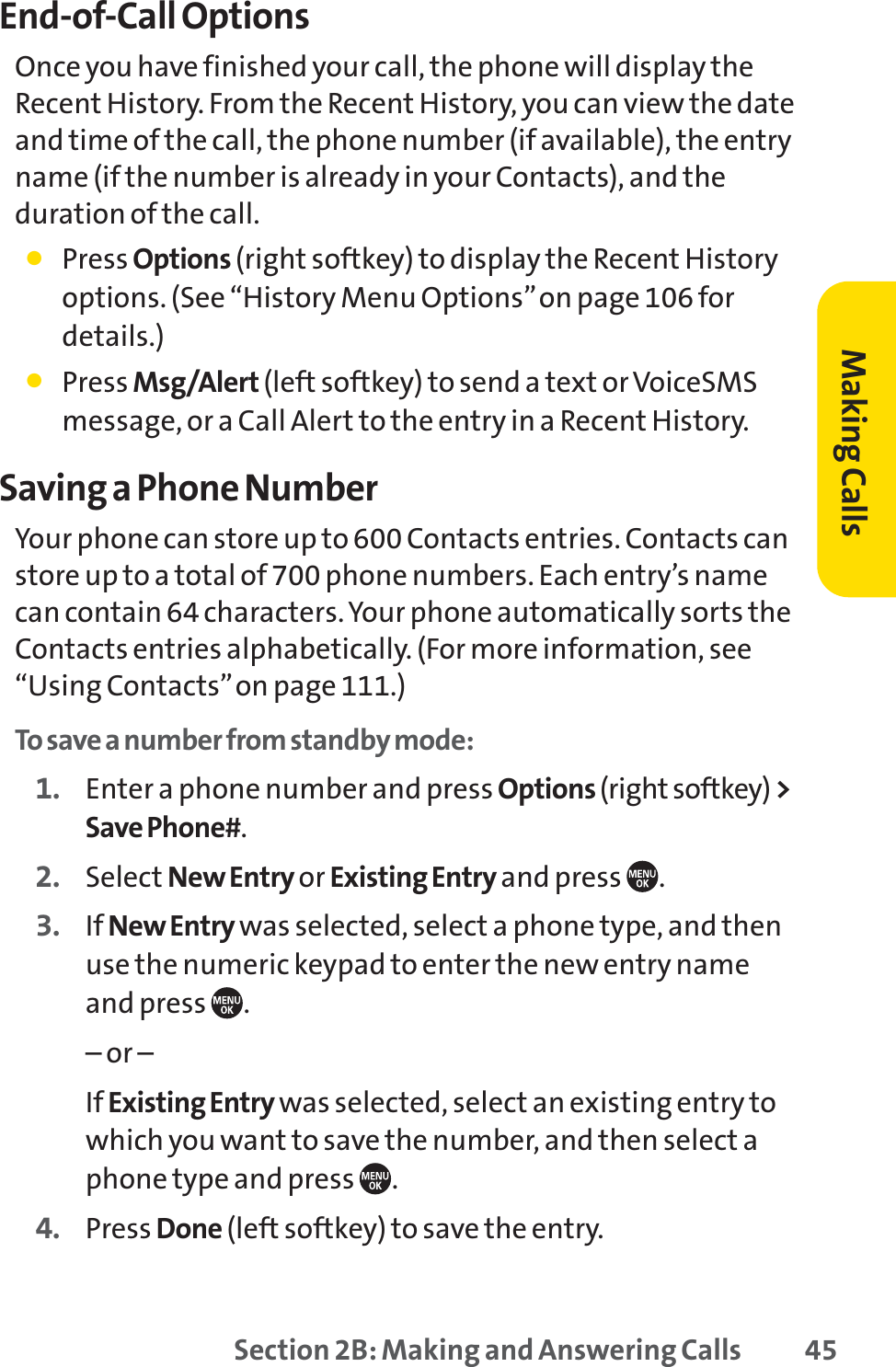 Section 2B: Making and Answering Calls 45End-of-Call OptionsOnce you have finished your call, the phone will display theRecent History. From the Recent History, you can view the dateand time of the call, the phone number (if available), the entryname (if the number is already in your Contacts), and theduration of the call.䢇Press Options (right softkey) to display the Recent Historyoptions. (See “History Menu Options”on page 106 fordetails.)䢇Press Msg/Alert (left softkey) to send a text or VoiceSMSmessage, or a Call Alert to the entry in a Recent History.Saving a Phone NumberYour phone can store up to 600 Contacts entries. Contacts canstore up to a total of 700 phone numbers. Each entry’s namecan contain 64 characters. Your phone automatically sorts theContacts entries alphabetically. (For more information, see“Using Contacts”on page 111.)To save a number from standby mode:1. Enter a phone number and press Options(right softkey) &gt;Save Phone#.2. Select New Entry or Existing Entry and press  .3. If New Entry was selected, select a phone type, and thenuse the numeric keypad to enter the new entry nameand press  .– or –If Existing Entry was selected, select an existing entry towhich you want to save the number, and then select aphone type and press  .4. Press Done (left softkey) to save the entry.Making Calls