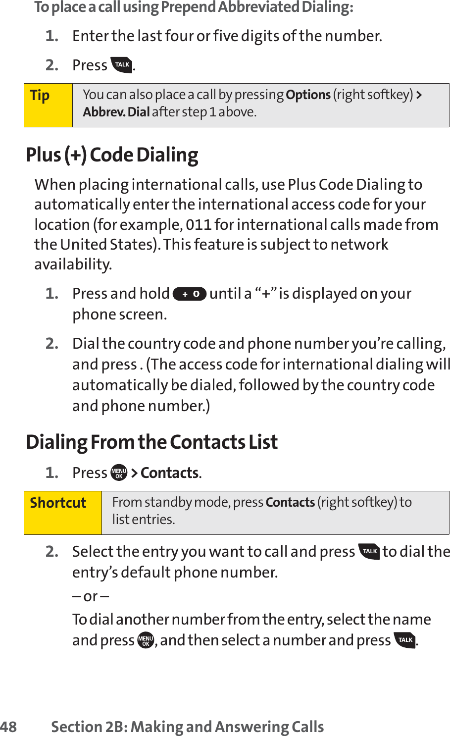 48 Section 2B: Making and Answering CallsTo place a call using Prepend Abbreviated Dialing:1. Enter the last four or five digits of the number.2. Press .Plus (+) Code DialingWhen placing international calls, use Plus Code Dialing toautomatically enter the international access code for yourlocation (for example, 011 for international calls made fromthe United States). This feature is subject to networkavailability.1. Press and hold  until a “+”is displayed on yourphone screen.2. Dial the country code and phone number you’re calling,and press . (The access code for international dialing willautomatically be dialed, followed by the country codeand phone number.)Dialing From the Contacts List1. Press  &gt; Contacts.2. Select the entry you want to call and press  to dial theentry’s default phone number.– or –To dial another number from the entry, select the nameand press  , and then select a number and press  . Shortcut From standby mode, press Contacts (right softkey) to list entries.Tip You can also place a call by pressing Options (right softkey) &gt;Abbrev. Dial after step 1 above.