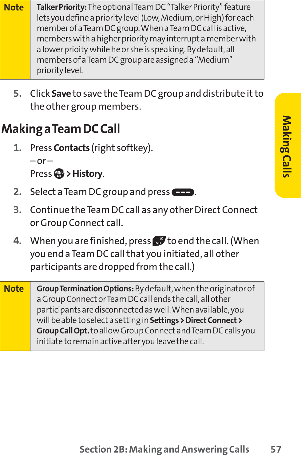 Section 2B: Making and Answering Calls 575. Click Save to save the Team DC group and distribute it tothe other group members.Making a Team DC Call1. Press Contacts (right softkey).– or –Press  &gt; History.2. Select a Team DC group and press  .3. Continue the Team DC call as any other Direct Connector Group Connect call.4. When you are finished, press  to end the call. (Whenyou end a Team DC call that you initiated, all otherparticipants are dropped from the call.)Note Group Termination Options:By default, when the originator ofa Group Connect or Team DC call ends the call, all otherparticipants are disconnected as well. When available, youwill be able to select a setting in Settings &gt; Direct Connect &gt;Group Call Opt. to allow Group Connect and Team DC calls youinitiate to remain active after you leave the call.Note Talker Priority: The optional Team DC “Talker Priority” featurelets you define a priority level (Low, Medium, or High) for eachmember of a Team DC group. When a Team DC call is active,members with a higher priority may interrupt a member witha lower prioity while he or she is speaking. By default, allmembers of a Team DC group are assigned a “Medium”priority level.Making Calls